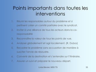 Points importants dans toutes les
interventions
1. Réunir les responsables autour du problème et si
pertinent créer un comité paritaire avec le syndicat.
2. Inviter à une alliance de tous les acteurs dans la co-
responsabilité
3. Reconnaître la valeur de tous les points de vue.
4. Analyser globalement et agir localement. (R. Dubos)
5. Recadrer le problème sans accusation de manière à
susciter l’envie de résoudre.
6. Convenir de la destination et s’entendre sur l’itinéraire.
7. Assurer un suivi et préparer le nouveau départ.
Linda Bérubé, MSS TS 35
 