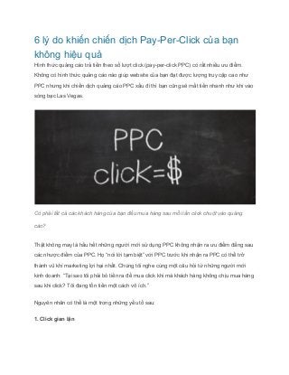 6 lý do khiến chiến dịch Pay­Per­Click 
của bạn 
không hiệu quả 
Hình thức quảng cáo trả tiền theo số lượt click (pay­per­click 
PPC) có rất nhiều ưu điểm. 
Không có hình thức quảng cáo nào giúp website của bạn đạt được lượng truy cập cao như 
PPC nhưng khi chiến dịch quảng cáo PPC xấu đi thì bạn cũng sẽ mất tiền nhanh như khi vào 
sòng bạc Las Vegas. 
Có phải tất cả các khách hàng của bạn đều mua hàng sau mỗi lần click chuột vào quảng 
cáo? 
Thật không may là hầu hết những người mới sử dụng PPC không nhận ra ưu điểm đằng sau 
các nhược điểm của PPC. Họ “nói lời tạm biệt” với PPC trước khi nhận ra PPC có thể trở 
thành vũ khí marketing lợi hại nhất. Chúng tôi nghe cùng một câu hỏi từ những người mới 
kinh doanh: “Tại sao tôi phải bỏ tiền ra để mua click khi mà khách hàng không chịu mua hàng 
sau khi click? Tôi đang tốn tiền một cách vô ích.” 
Nguyên nhân có thể là một trong những yếu tố sau: 
1. Click gian lận 
 
