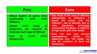 Pros
• Allows leaders to assess their
relationship with their
followers
• Allows what styles of
leadership are required to
motivate each type of follower
• How to create effect
followership
Cons
• Puts much of the onus of effective
followership on followers. It
leaves the power into the
followers’ role to identify, buy in,
raise objections, encourage
constructive feedback, or perform
at high levels with their leader
• Does not take into account
incompetence within the
leadership role. The leader can
also be unethical of have evil
tendencies.
 