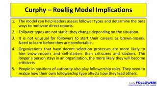 Curphy – Roellig Model Implications
1. The model can help leaders assess follower types and determine the best
ways to motivate direct reports.
2. Follower types are not static; they change depending on the situation.
3. It is not unusual for followers to start their careers as brown-nosers.
Need to learn before they are comfortable.
4. Organizations that have decent selection processes are more likely to
hire brown-nosers and self-starters than criticizers and slackers. The
longer a person stays in an organization, the more likely they will become
criticizers
5. People in positions of authority also play followership roles. They need to
realize how their own followership type affects how they lead others.
 