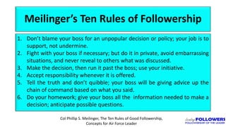 Meilinger’s Ten Rules of Followership
1. Don’t blame your boss for an unpopular decision or policy; your job is to
support, not undermine.
2. Fight with your boss if necessary; but do it in private, avoid embarrassing
situations, and never reveal to others what was discussed.
3. Make the decision, then run it past the boss; use your initiative.
4. Accept responsibility whenever it is offered.
5. Tell the truth and don’t quibble; your boss will be giving advice up the
chain of command based on what you said.
6. Do your homework; give your boss all the information needed to make a
decision; anticipate possible questions.
Col Phillip S. Meilinger, The Ten Rules of Good Followership,
Concepts for Air Force Leader
 