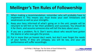 Meilinger’s Ten Rules of Followership
7. When making a recommendation, remember who will probably have to
implement it. This means you must know your own limitations and
weaknesses as well as your strengths.
8. Keep your boss informed of what’s going on in the unit; people will be
reluctant to tell him or her their problems and successes. You should do
it for them, and assume someone else will tell the boss about yours.
9. If you see a problem, fix it. Don’t worry about who would have gotten
the blame or who now gets the praise.
10. Put in more than an honest day’s work, but don’t ever forget the needs
of your family. If they are unhappy, you will be too, and your job
performance will suffer accordingly.
Col Phillip S. Meilinger, The Ten Rules of Good Followership,
Concepts for Air Force Leader
 
