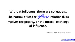 Without followers, there are no leaders.
The nature of leader- follower relationships
involves reciprocity, or the mutual exchange
of influence.
Daft, Richard (2008). The Leadership Experience
 