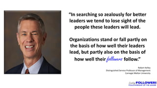 5
“In searching so zealously for better
leaders we tend to lose sight of the
people these leaders will lead.
Organizations stand or fall partly on
the basis of how well their leaders
lead, but partly also on the basis of
how well their followers follow.”
Robert Kelley
Distinguished Service Professor of Management
Carnegie Mellon University
 
