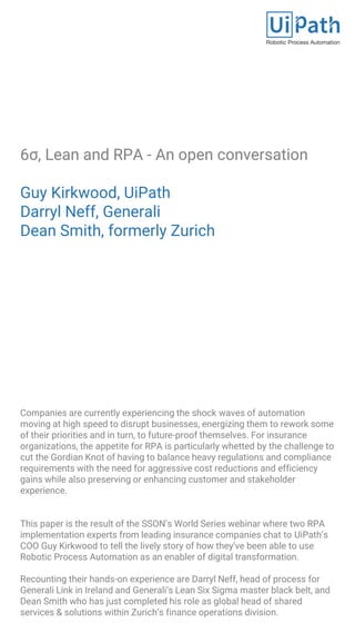 6σ, Lean and RPA - An open conversation
Guy Kirkwood, UiPath
Darryl Neff, Generali
Dean Smith, formerly Zurich
Companies are currently experiencing the shock waves of automation
moving at high speed to disrupt businesses, energizing them to rework some
of their priorities and in turn, to future-proof themselves. For insurance
organizations, the appetite for RPA is particularly whetted by the challenge to
cut the Gordian Knot of having to balance heavy regulations and compliance
requirements with the need for aggressive cost reductions and efficiency
gains while also preserving or enhancing customer and stakeholder
experience.
This paper is the result of the SSON’s World Series webinar where two RPA
implementation experts from leading insurance companies chat to UiPath’s
COO Guy Kirkwood to tell the lively story of how they’ve been able to use
Robotic Process Automation as an enabler of digital transformation.
Recounting their hands-on experience are Darryl Neff, head of process for
Generali Link in Ireland and Generali’s Lean Six Sigma master black belt, and
Dean Smith who has just completed his role as global head of shared
services & solutions within Zurich’s finance operations division.
 