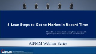 © 2017 280 Group LLC and Greg Cohen 1
AIPMM Webinar Series
6 Lean Steps to Get to Market in RecordTime
These slides are protected under copyright law and may not be
reproduced, distributed or used to create derivate materials.
 