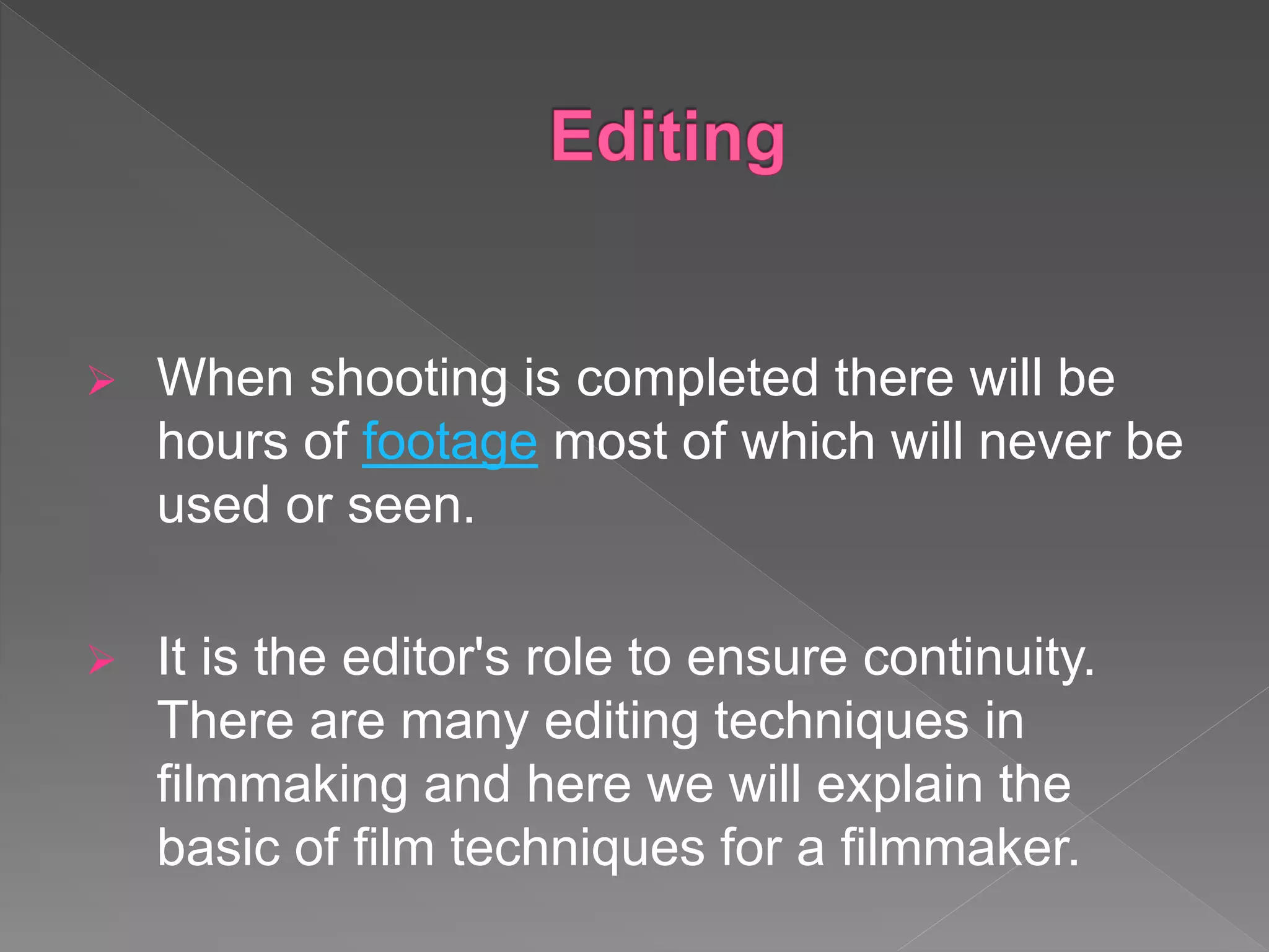  When shooting is completed there will be
hours of footage most of which will never be
used or seen.
 It is the editor's role to ensure continuity.
There are many editing techniques in
filmmaking and here we will explain the
basic of film techniques for a filmmaker.
 