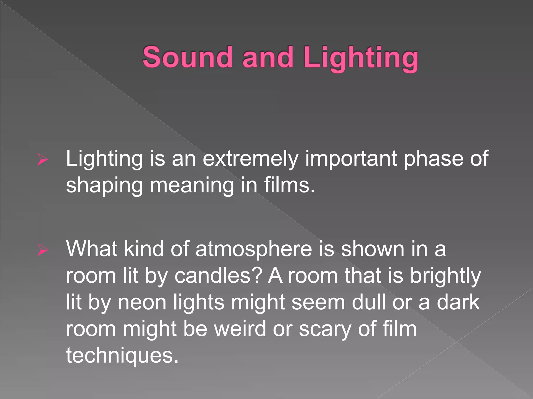  Lighting is an extremely important phase of
shaping meaning in films.
 What kind of atmosphere is shown in a
room lit by candles? A room that is brightly
lit by neon lights might seem dull or a dark
room might be weird or scary of film
techniques.
 