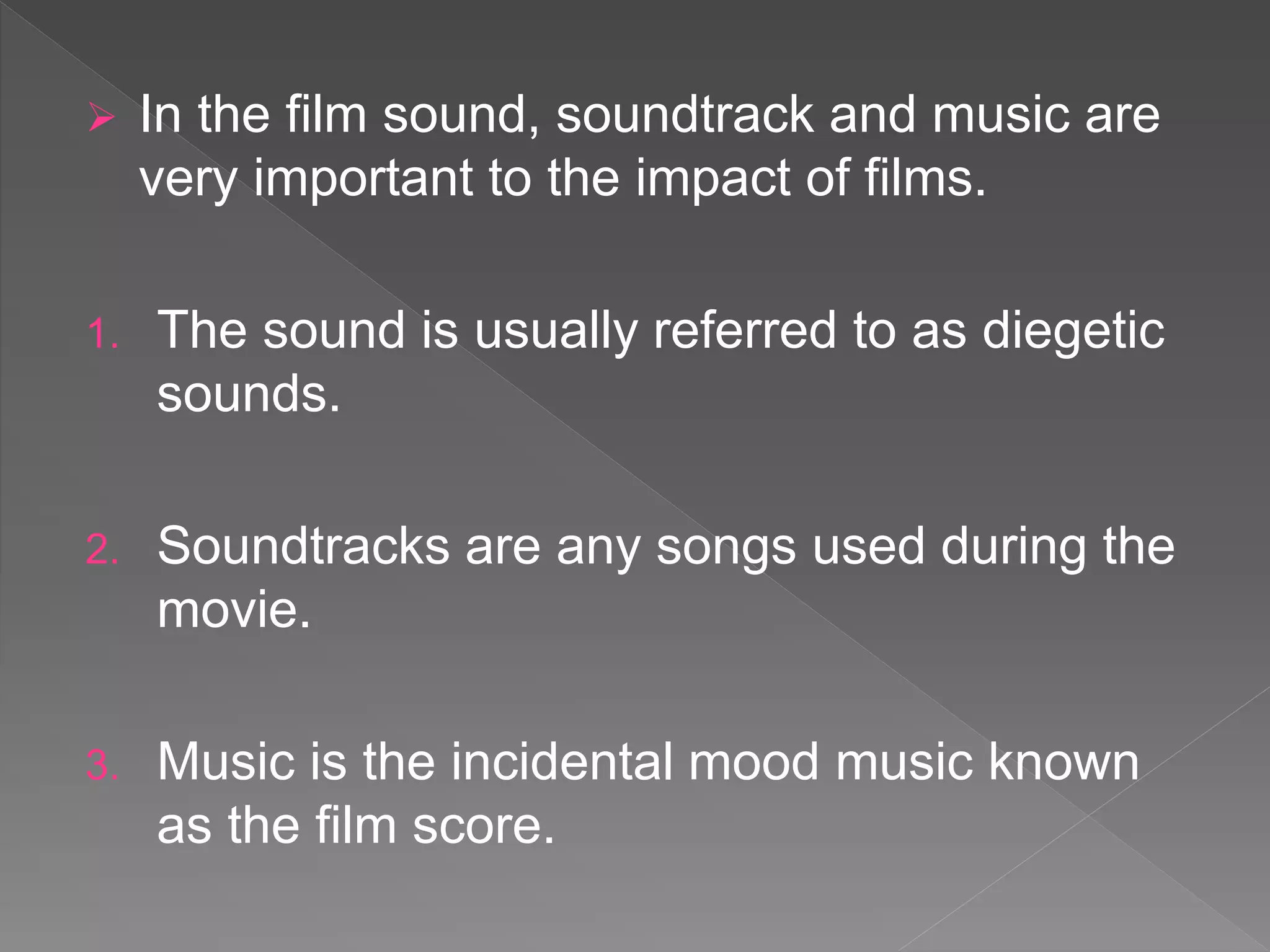  In the film sound, soundtrack and music are
very important to the impact of films.
1. The sound is usually referred to as diegetic
sounds.
2. Soundtracks are any songs used during the
movie.
3. Music is the incidental mood music known
as the film score.
 