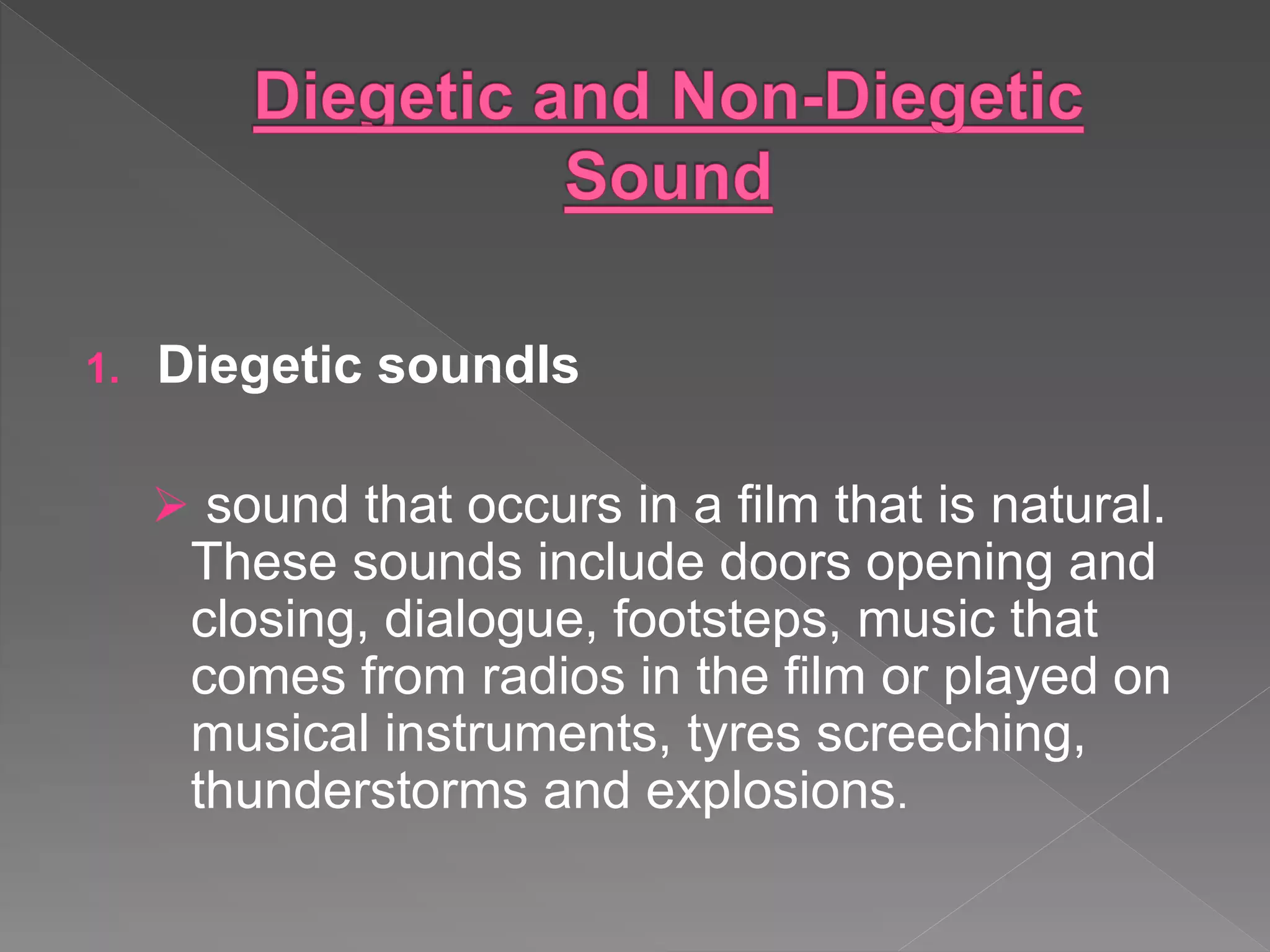 1. Diegetic soundIs
 sound that occurs in a film that is natural.
These sounds include doors opening and
closing, dialogue, footsteps, music that
comes from radios in the film or played on
musical instruments, tyres screeching,
thunderstorms and explosions.
 