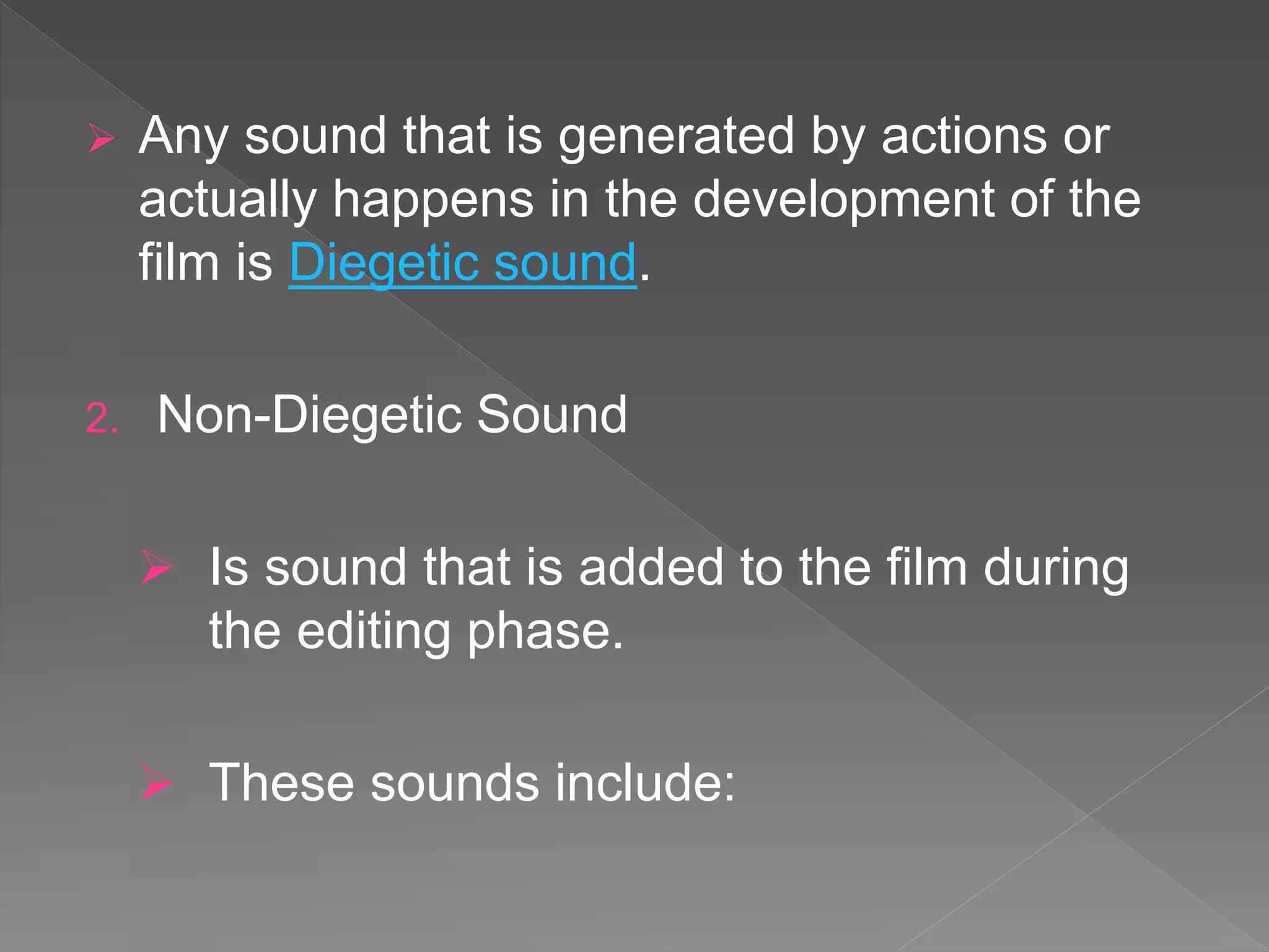  Any sound that is generated by actions or
actually happens in the development of the
film is Diegetic sound.
2. Non-Diegetic Sound
 Is sound that is added to the film during
the editing phase.
 These sounds include:
 