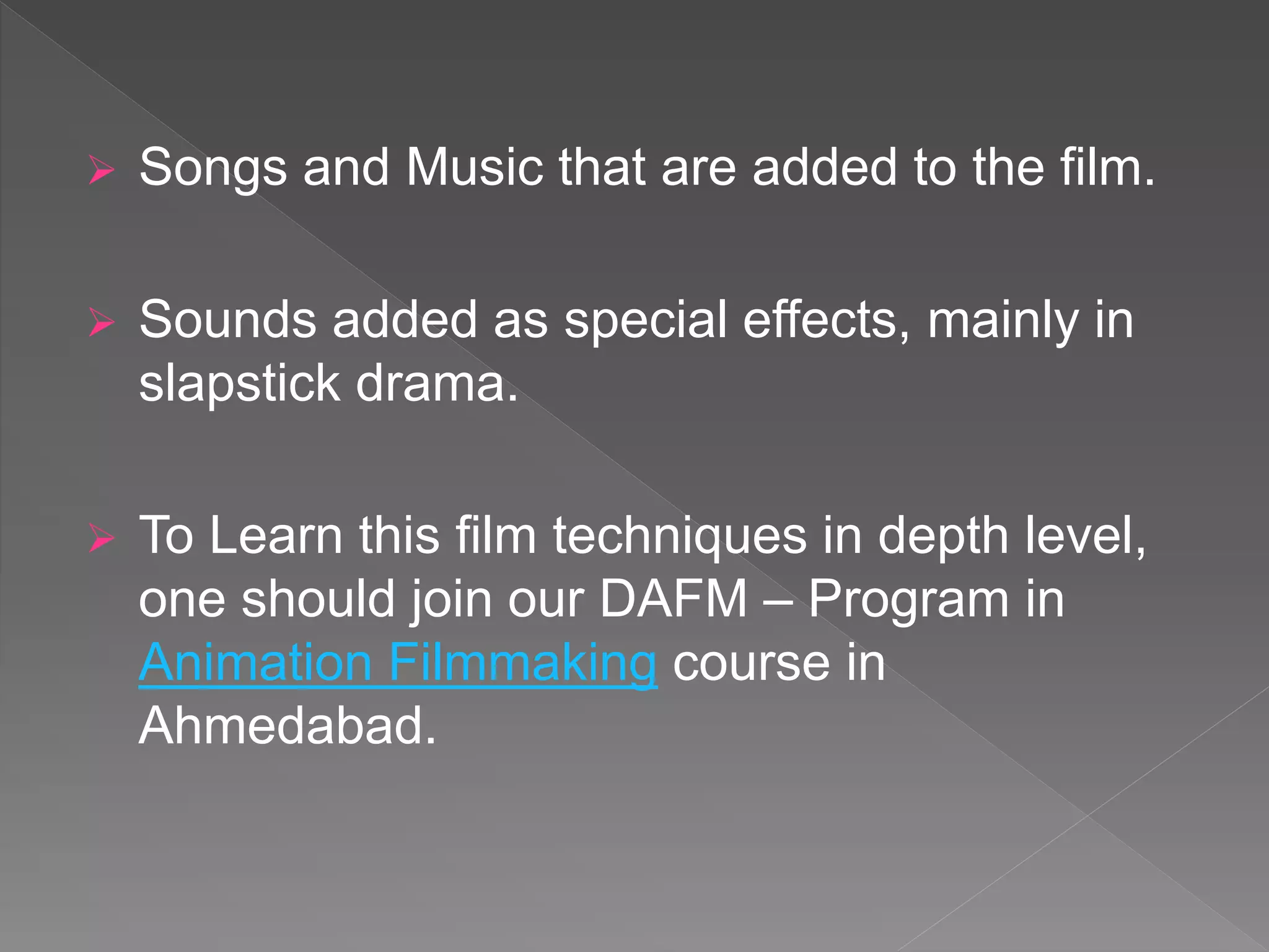  Songs and Music that are added to the film.
 Sounds added as special effects, mainly in
slapstick drama.
 To Learn this film techniques in depth level,
one should join our DAFM – Program in
Animation Filmmaking course in
Ahmedabad.
 