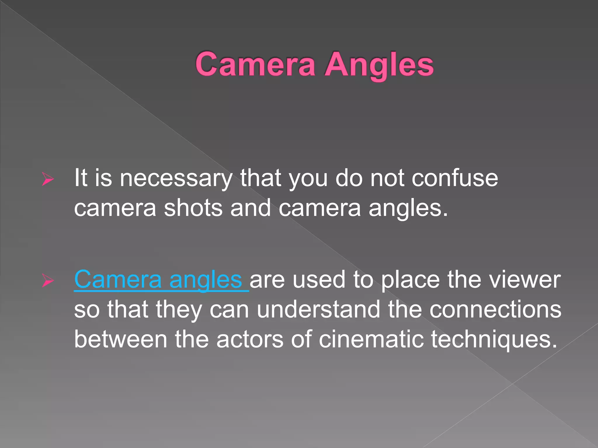  It is necessary that you do not confuse
camera shots and camera angles.
 Camera angles are used to place the viewer
so that they can understand the connections
between the actors of cinematic techniques.
 