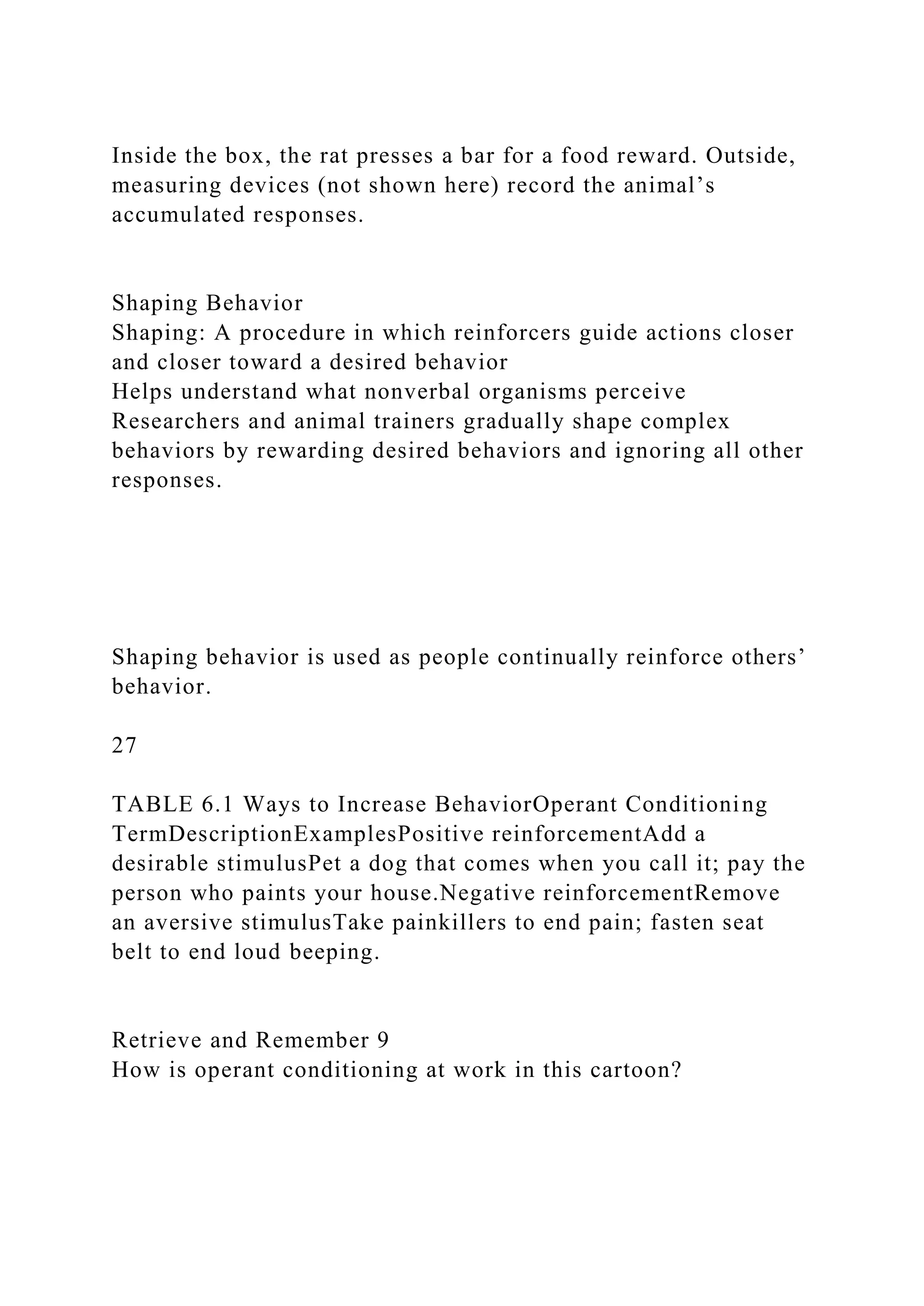 Inside the box, the rat presses a bar for a food reward. Outside,
measuring devices (not shown here) record the animal’s
accumulated responses.
Shaping Behavior
Shaping: A procedure in which reinforcers guide actions closer
and closer toward a desired behavior
Helps understand what nonverbal organisms perceive
Researchers and animal trainers gradually shape complex
behaviors by rewarding desired behaviors and ignoring all other
responses.
Shaping behavior is used as people continually reinforce others’
behavior.
27
TABLE 6.1 Ways to Increase BehaviorOperant Conditioning
TermDescriptionExamplesPositive reinforcementAdd a
desirable stimulusPet a dog that comes when you call it; pay the
person who paints your house.Negative reinforcementRemove
an aversive stimulusTake painkillers to end pain; fasten seat
belt to end loud beeping.
Retrieve and Remember 9
How is operant conditioning at work in this cartoon?
 