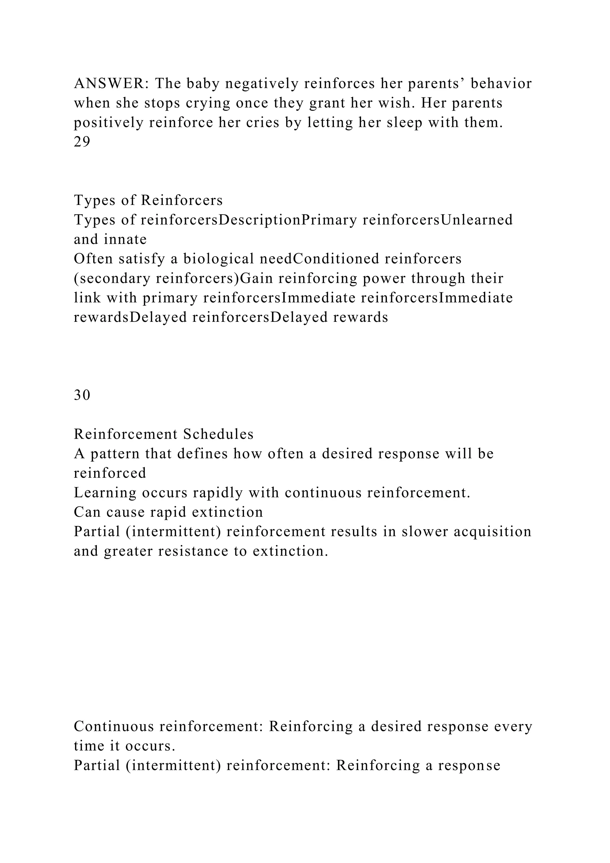 ANSWER: The baby negatively reinforces her parents’ behavior
when she stops crying once they grant her wish. Her parents
positively reinforce her cries by letting her sleep with them.
29
Types of Reinforcers
Types of reinforcersDescriptionPrimary reinforcersUnlearned
and innate
Often satisfy a biological needConditioned reinforcers
(secondary reinforcers)Gain reinforcing power through their
link with primary reinforcersImmediate reinforcersImmediate
rewardsDelayed reinforcersDelayed rewards
30
Reinforcement Schedules
A pattern that defines how often a desired response will be
reinforced
Learning occurs rapidly with continuous reinforcement.
Can cause rapid extinction
Partial (intermittent) reinforcement results in slower acquisition
and greater resistance to extinction.
Continuous reinforcement: Reinforcing a desired response every
time it occurs.
Partial (intermittent) reinforcement: Reinforcing a response
 