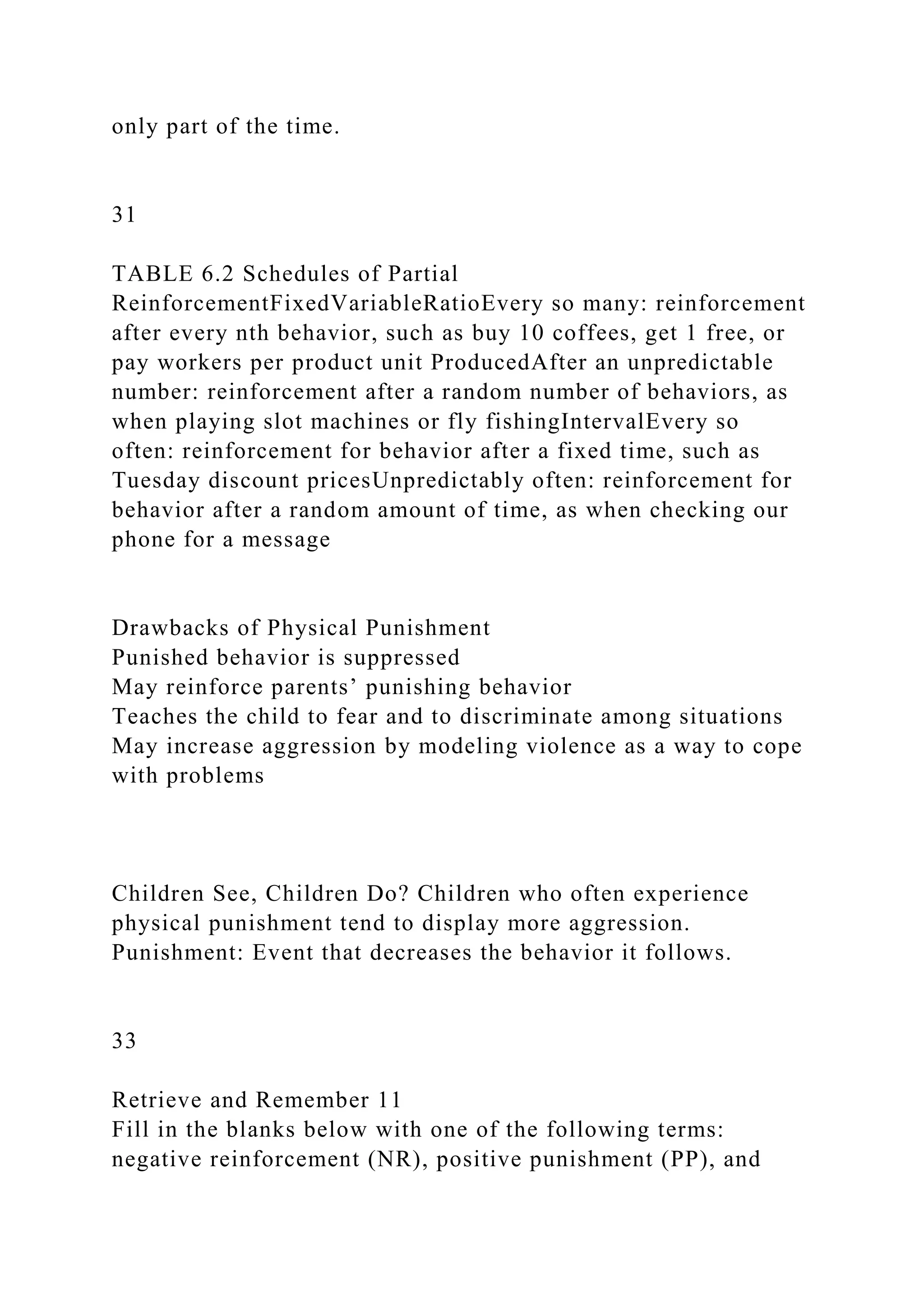 only part of the time.
31
TABLE 6.2 Schedules of Partial
ReinforcementFixedVariableRatioEvery so many: reinforcement
after every nth behavior, such as buy 10 coffees, get 1 free, or
pay workers per product unit ProducedAfter an unpredictable
number: reinforcement after a random number of behaviors, as
when playing slot machines or fly fishingIntervalEvery so
often: reinforcement for behavior after a fixed time, such as
Tuesday discount pricesUnpredictably often: reinforcement for
behavior after a random amount of time, as when checking our
phone for a message
Drawbacks of Physical Punishment
Punished behavior is suppressed
May reinforce parents’ punishing behavior
Teaches the child to fear and to discriminate among situations
May increase aggression by modeling violence as a way to cope
with problems
Children See, Children Do? Children who often experience
physical punishment tend to display more aggression.
Punishment: Event that decreases the behavior it follows.
33
Retrieve and Remember 11
Fill in the blanks below with one of the following terms:
negative reinforcement (NR), positive punishment (PP), and
 