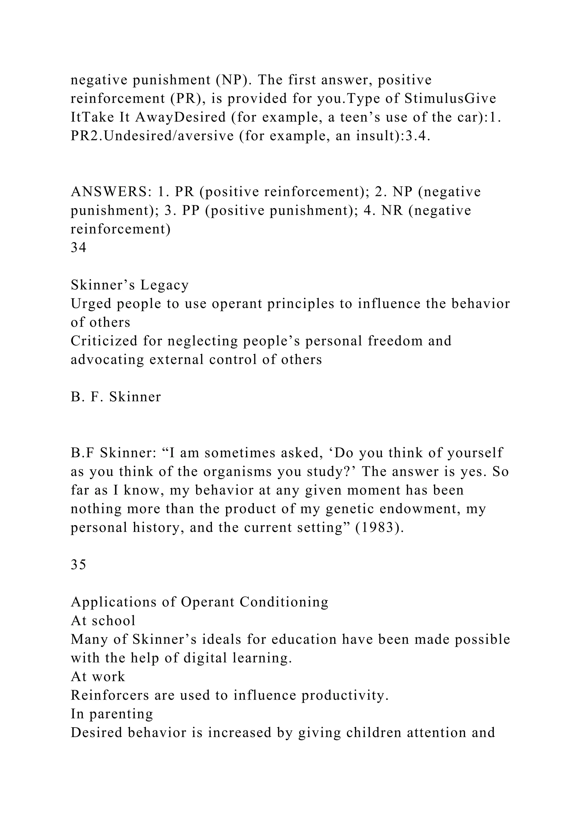 negative punishment (NP). The first answer, positive
reinforcement (PR), is provided for you.Type of StimulusGive
ItTake It AwayDesired (for example, a teen’s use of the car):1.
PR2.Undesired/aversive (for example, an insult):3.4.
ANSWERS: 1. PR (positive reinforcement); 2. NP (negative
punishment); 3. PP (positive punishment); 4. NR (negative
reinforcement)
34
Skinner’s Legacy
Urged people to use operant principles to influence the behavior
of others
Criticized for neglecting people’s personal freedom and
advocating external control of others
B. F. Skinner
B.F Skinner: “I am sometimes asked, ‘Do you think of yourself
as you think of the organisms you study?’ The answer is yes. So
far as I know, my behavior at any given moment has been
nothing more than the product of my genetic endowment, my
personal history, and the current setting” (1983).
35
Applications of Operant Conditioning
At school
Many of Skinner’s ideals for education have been made possible
with the help of digital learning.
At work
Reinforcers are used to influence productivity.
In parenting
Desired behavior is increased by giving children attention and
 