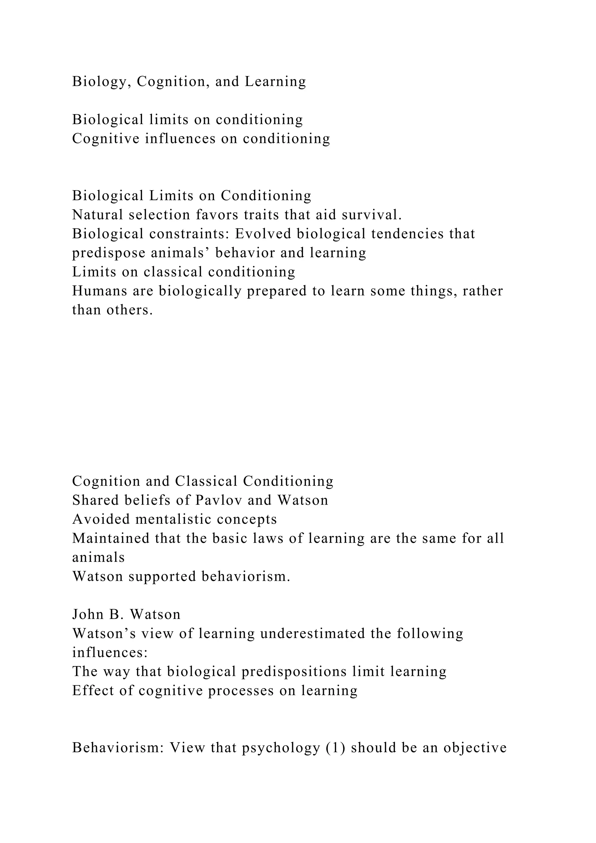 Biology, Cognition, and Learning
Biological limits on conditioning
Cognitive influences on conditioning
Biological Limits on Conditioning
Natural selection favors traits that aid survival.
Biological constraints: Evolved biological tendencies that
predispose animals’ behavior and learning
Limits on classical conditioning
Humans are biologically prepared to learn some things, rather
than others.
Cognition and Classical Conditioning
Shared beliefs of Pavlov and Watson
Avoided mentalistic concepts
Maintained that the basic laws of learning are the same for all
animals
Watson supported behaviorism.
John B. Watson
Watson’s view of learning underestimated the following
influences:
The way that biological predispositions limit learning
Effect of cognitive processes on learning
Behaviorism: View that psychology (1) should be an objective
 