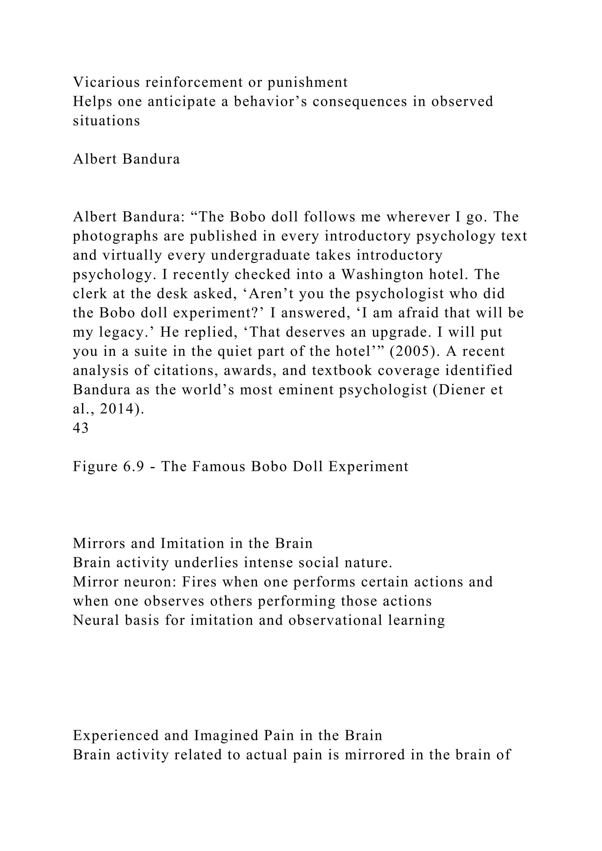 Vicarious reinforcement or punishment
Helps one anticipate a behavior’s consequences in observed
situations
Albert Bandura
Albert Bandura: “The Bobo doll follows me wherever I go. The
photographs are published in every introductory psychology text
and virtually every undergraduate takes introductory
psychology. I recently checked into a Washington hotel. The
clerk at the desk asked, ‘Aren’t you the psychologist who did
the Bobo doll experiment?’ I answered, ‘I am afraid that will be
my legacy.’ He replied, ‘That deserves an upgrade. I will put
you in a suite in the quiet part of the hotel’” (2005). A recent
analysis of citations, awards, and textbook coverage identified
Bandura as the world’s most eminent psychologist (Diener et
al., 2014).
43
Figure 6.9 - The Famous Bobo Doll Experiment
Mirrors and Imitation in the Brain
Brain activity underlies intense social nature.
Mirror neuron: Fires when one performs certain actions and
when one observes others performing those actions
Neural basis for imitation and observational learning
Experienced and Imagined Pain in the Brain
Brain activity related to actual pain is mirrored in the brain of
 