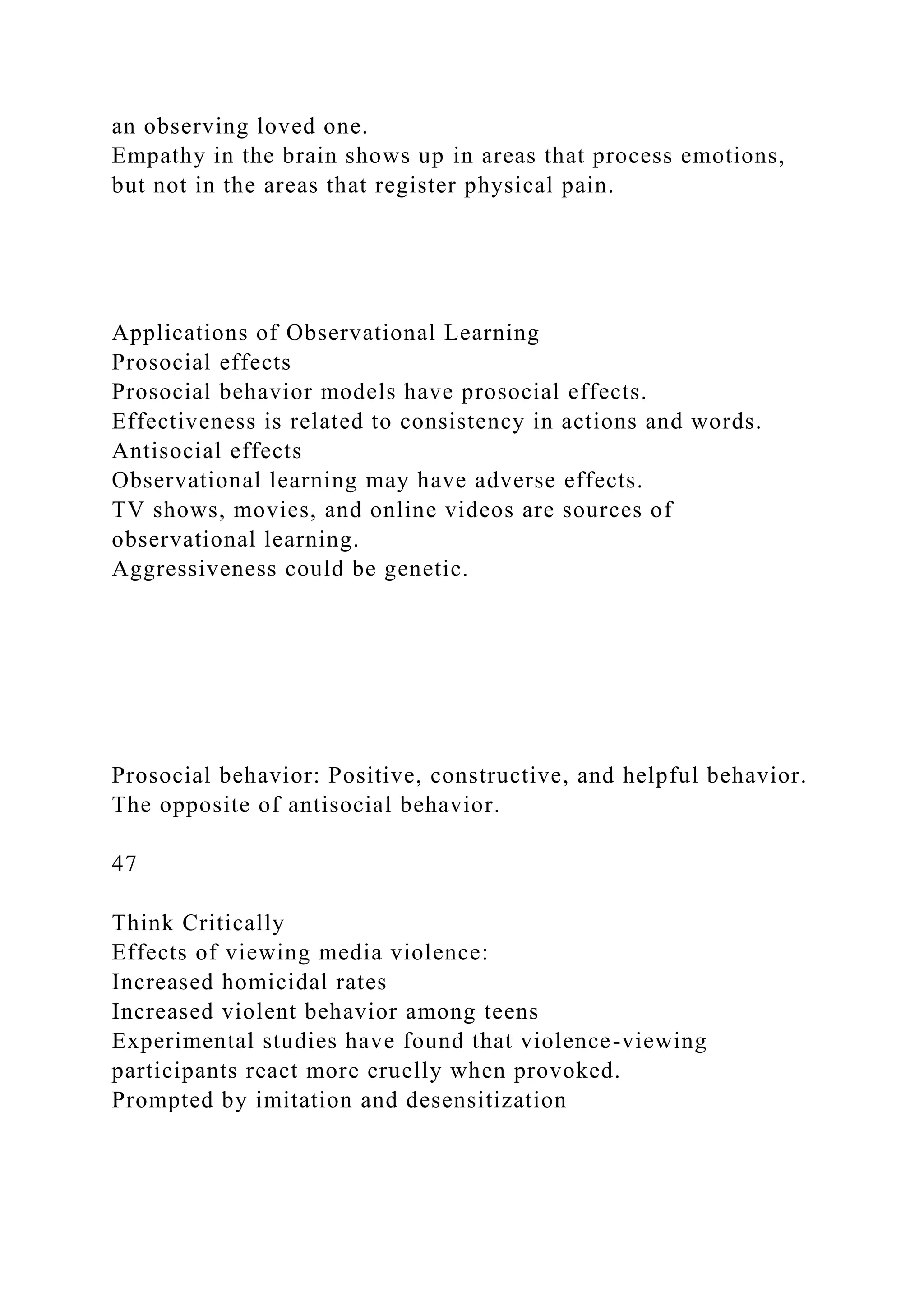an observing loved one.
Empathy in the brain shows up in areas that process emotions,
but not in the areas that register physical pain.
Applications of Observational Learning
Prosocial effects
Prosocial behavior models have prosocial effects.
Effectiveness is related to consistency in actions and words.
Antisocial effects
Observational learning may have adverse effects.
TV shows, movies, and online videos are sources of
observational learning.
Aggressiveness could be genetic.
Prosocial behavior: Positive, constructive, and helpful behavior.
The opposite of antisocial behavior.
47
Think Critically
Effects of viewing media violence:
Increased homicidal rates
Increased violent behavior among teens
Experimental studies have found that violence-viewing
participants react more cruelly when provoked.
Prompted by imitation and desensitization
 