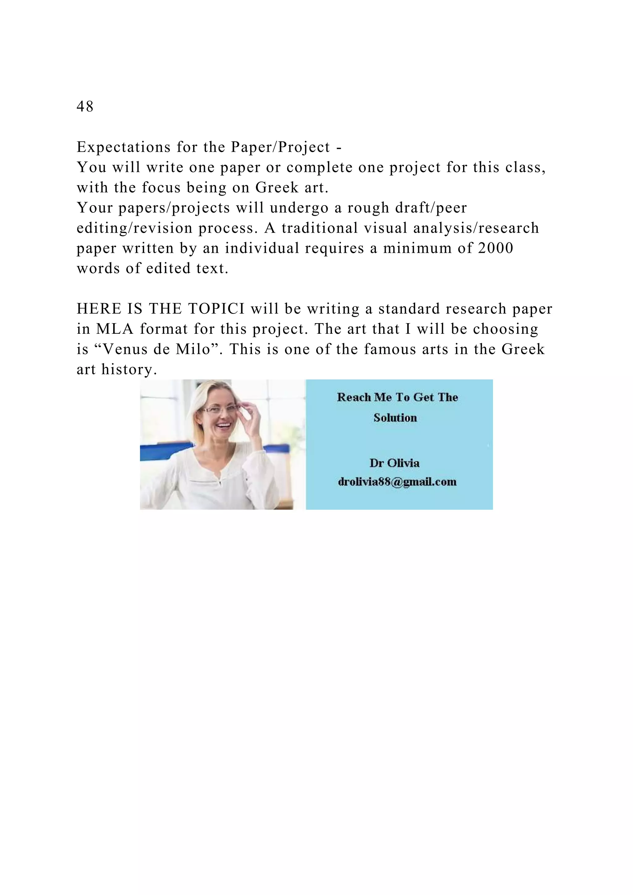 48
Expectations for the Paper/Project -
You will write one paper or complete one project for this class,
with the focus being on Greek art.
Your papers/projects will undergo a rough draft/peer
editing/revision process. A traditional visual analysis/research
paper written by an individual requires a minimum of 2000
words of edited text.
HERE IS THE TOPICI will be writing a standard research paper
in MLA format for this project. The art that I will be choosing
is “Venus de Milo”. This is one of the famous arts in the Greek
art history.
 