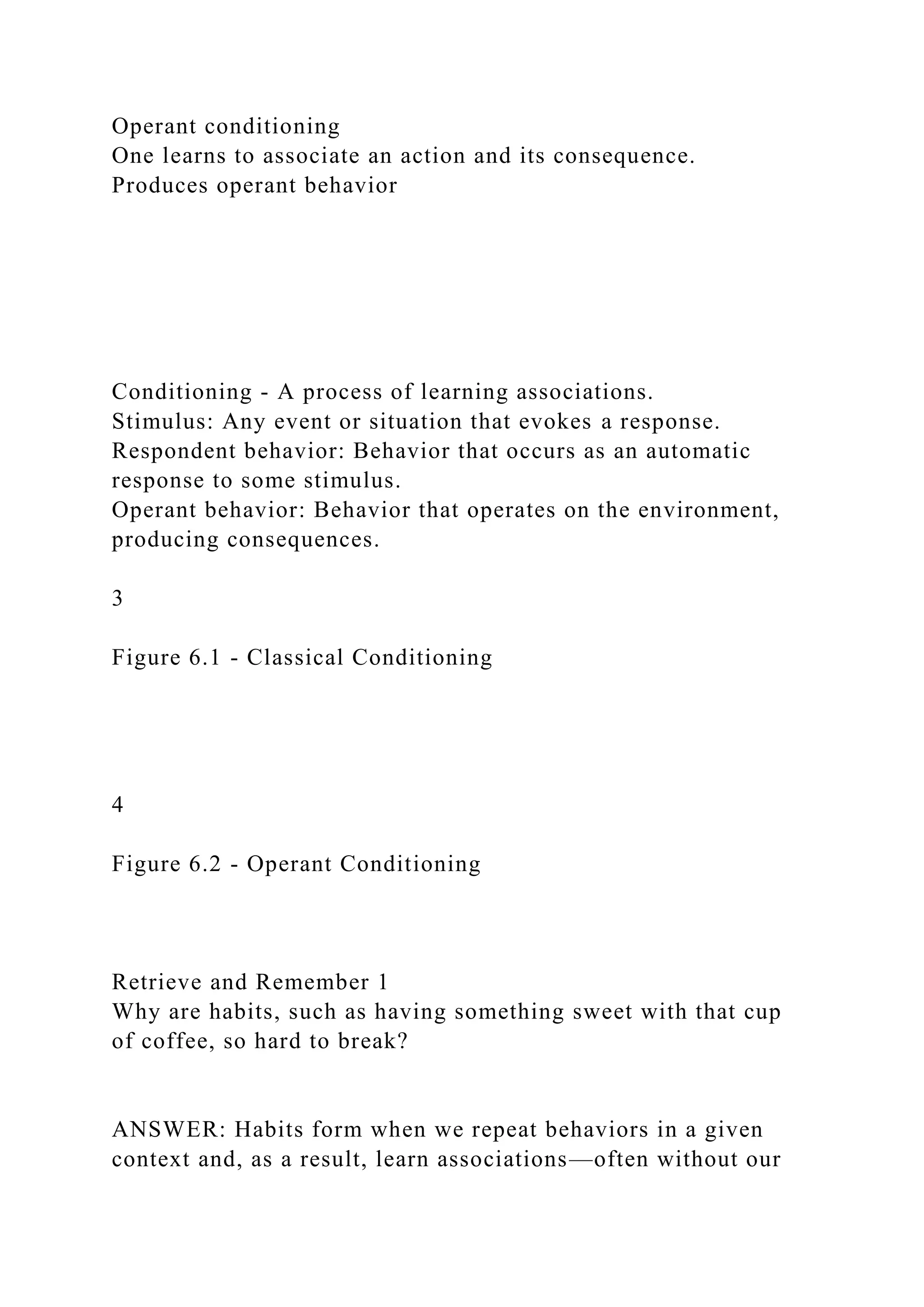 Operant conditioning
One learns to associate an action and its consequence.
Produces operant behavior
Conditioning - A process of learning associations.
Stimulus: Any event or situation that evokes a response.
Respondent behavior: Behavior that occurs as an automatic
response to some stimulus.
Operant behavior: Behavior that operates on the environment,
producing consequences.
3
Figure 6.1 - Classical Conditioning
4
Figure 6.2 - Operant Conditioning
Retrieve and Remember 1
Why are habits, such as having something sweet with that cup
of coffee, so hard to break?
ANSWER: Habits form when we repeat behaviors in a given
context and, as a result, learn associations—often without our
 