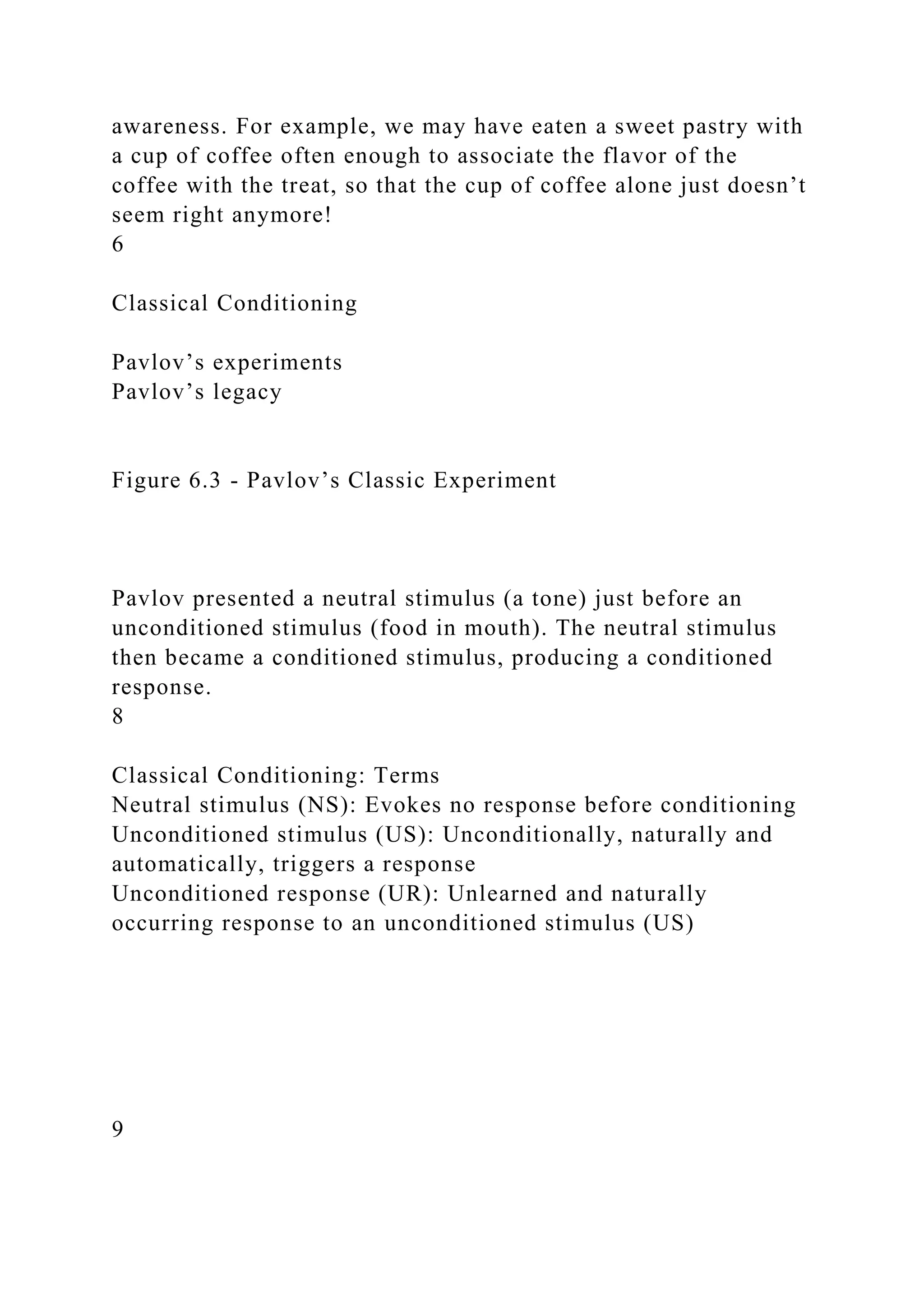 awareness. For example, we may have eaten a sweet pastry with
a cup of coffee often enough to associate the flavor of the
coffee with the treat, so that the cup of coffee alone just doesn’t
seem right anymore!
6
Classical Conditioning
Pavlov’s experiments
Pavlov’s legacy
Figure 6.3 - Pavlov’s Classic Experiment
Pavlov presented a neutral stimulus (a tone) just before an
unconditioned stimulus (food in mouth). The neutral stimulus
then became a conditioned stimulus, producing a conditioned
response.
8
Classical Conditioning: Terms
Neutral stimulus (NS): Evokes no response before conditioning
Unconditioned stimulus (US): Unconditionally, naturally and
automatically, triggers a response
Unconditioned response (UR): Unlearned and naturally
occurring response to an unconditioned stimulus (US)
9
 