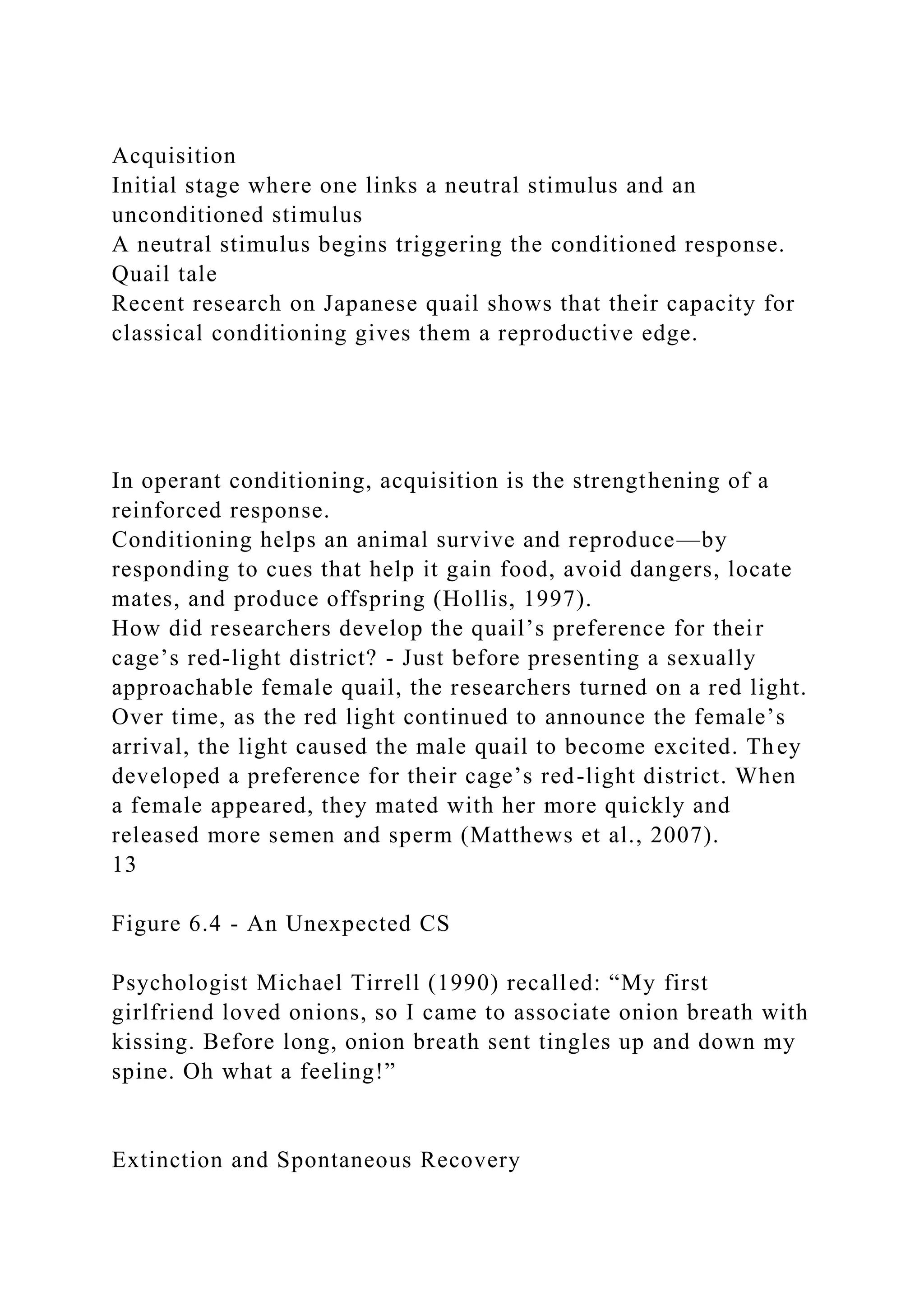 Acquisition
Initial stage where one links a neutral stimulus and an
unconditioned stimulus
A neutral stimulus begins triggering the conditioned response.
Quail tale
Recent research on Japanese quail shows that their capacity for
classical conditioning gives them a reproductive edge.
In operant conditioning, acquisition is the strengthening of a
reinforced response.
Conditioning helps an animal survive and reproduce—by
responding to cues that help it gain food, avoid dangers, locate
mates, and produce offspring (Hollis, 1997).
How did researchers develop the quail’s preference for their
cage’s red-light district? - Just before presenting a sexually
approachable female quail, the researchers turned on a red light.
Over time, as the red light continued to announce the female’s
arrival, the light caused the male quail to become excited. They
developed a preference for their cage’s red-light district. When
a female appeared, they mated with her more quickly and
released more semen and sperm (Matthews et al., 2007).
13
Figure 6.4 - An Unexpected CS
Psychologist Michael Tirrell (1990) recalled: “My first
girlfriend loved onions, so I came to associate onion breath with
kissing. Before long, onion breath sent tingles up and down my
spine. Oh what a feeling!”
Extinction and Spontaneous Recovery
 