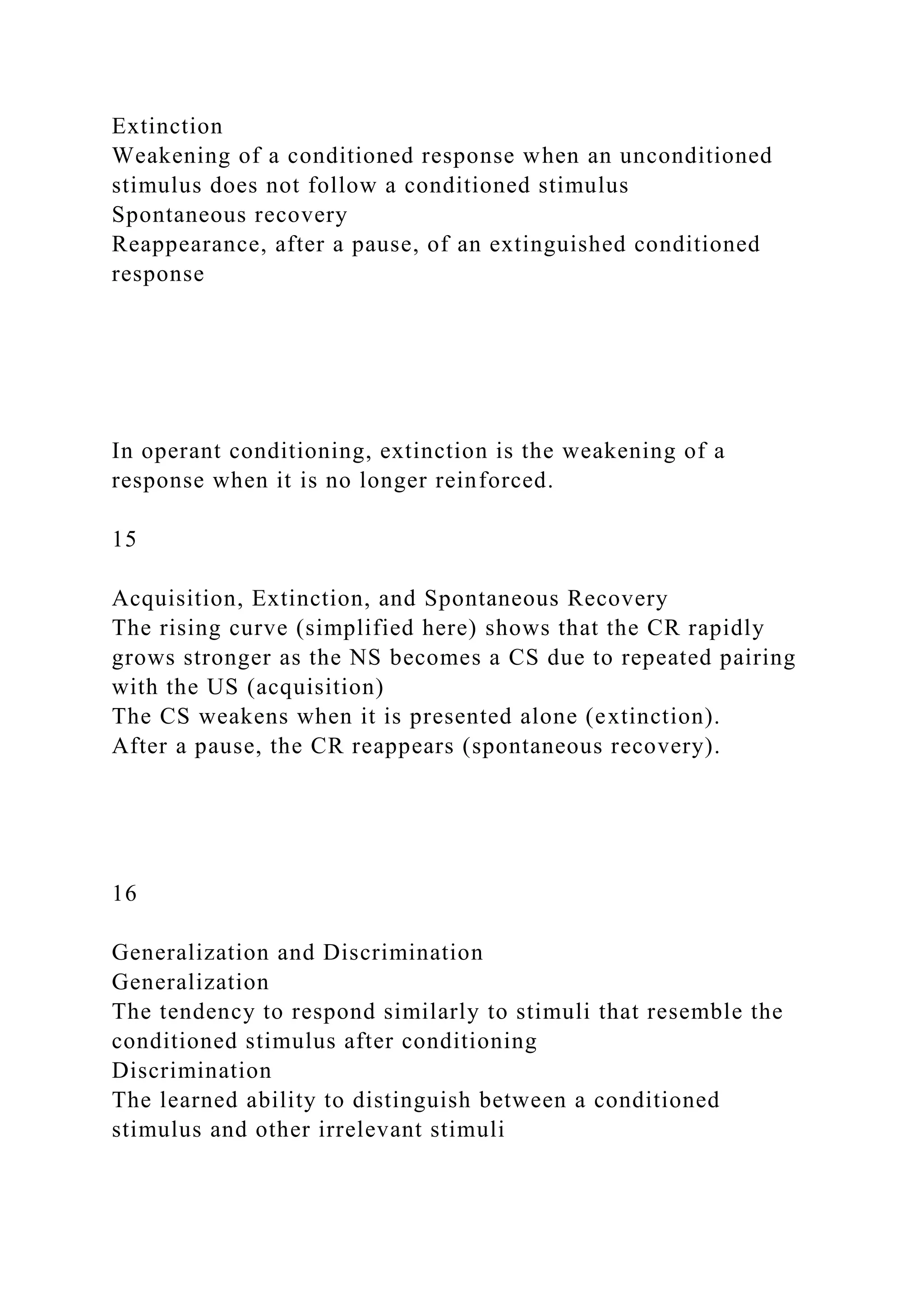 Extinction
Weakening of a conditioned response when an unconditioned
stimulus does not follow a conditioned stimulus
Spontaneous recovery
Reappearance, after a pause, of an extinguished conditioned
response
In operant conditioning, extinction is the weakening of a
response when it is no longer reinforced.
15
Acquisition, Extinction, and Spontaneous Recovery
The rising curve (simplified here) shows that the CR rapidly
grows stronger as the NS becomes a CS due to repeated pairing
with the US (acquisition)
The CS weakens when it is presented alone (extinction).
After a pause, the CR reappears (spontaneous recovery).
16
Generalization and Discrimination
Generalization
The tendency to respond similarly to stimuli that resemble the
conditioned stimulus after conditioning
Discrimination
The learned ability to distinguish between a conditioned
stimulus and other irrelevant stimuli
 