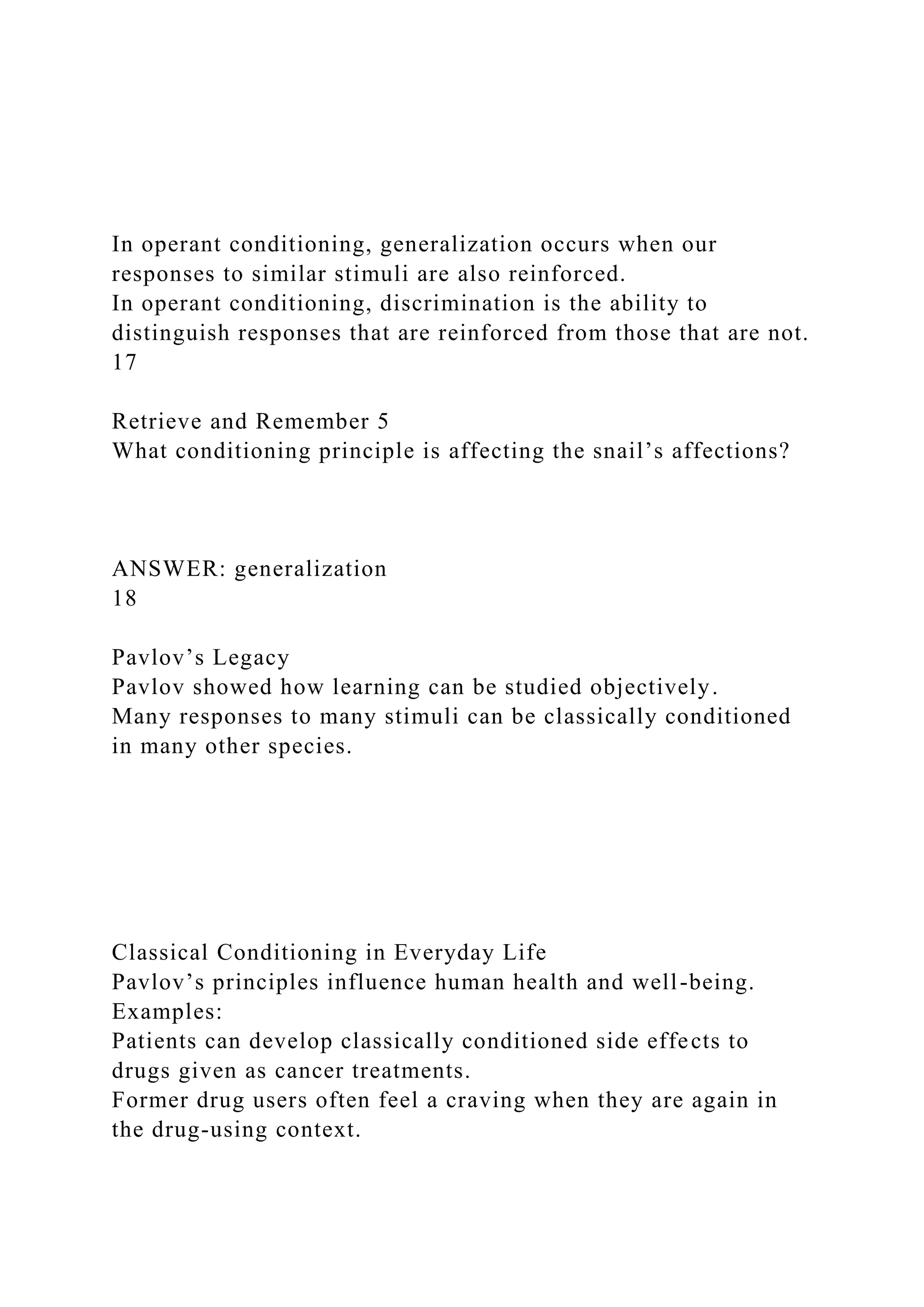 In operant conditioning, generalization occurs when our
responses to similar stimuli are also reinforced.
In operant conditioning, discrimination is the ability to
distinguish responses that are reinforced from those that are not.
17
Retrieve and Remember 5
What conditioning principle is affecting the snail’s affections?
ANSWER: generalization
18
Pavlov’s Legacy
Pavlov showed how learning can be studied objectively.
Many responses to many stimuli can be classically conditioned
in many other species.
Classical Conditioning in Everyday Life
Pavlov’s principles influence human health and well-being.
Examples:
Patients can develop classically conditioned side effects to
drugs given as cancer treatments.
Former drug users often feel a craving when they are again in
the drug-using context.
 