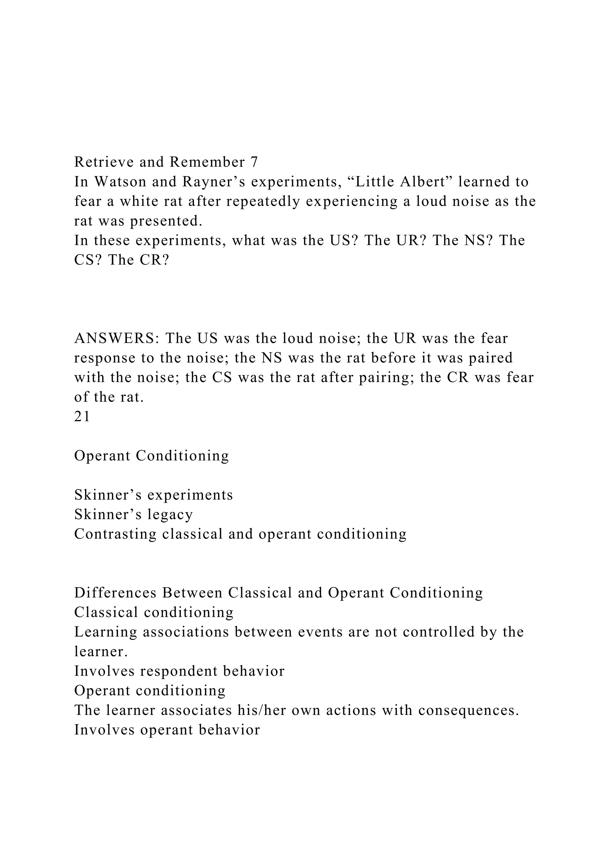 Retrieve and Remember 7
In Watson and Rayner’s experiments, “Little Albert” learned to
fear a white rat after repeatedly experiencing a loud noise as the
rat was presented.
In these experiments, what was the US? The UR? The NS? The
CS? The CR?
ANSWERS: The US was the loud noise; the UR was the fear
response to the noise; the NS was the rat before it was paired
with the noise; the CS was the rat after pairing; the CR was fear
of the rat.
21
Operant Conditioning
Skinner’s experiments
Skinner’s legacy
Contrasting classical and operant conditioning
Differences Between Classical and Operant Conditioning
Classical conditioning
Learning associations between events are not controlled by the
learner.
Involves respondent behavior
Operant conditioning
The learner associates his/her own actions with consequences.
Involves operant behavior
 