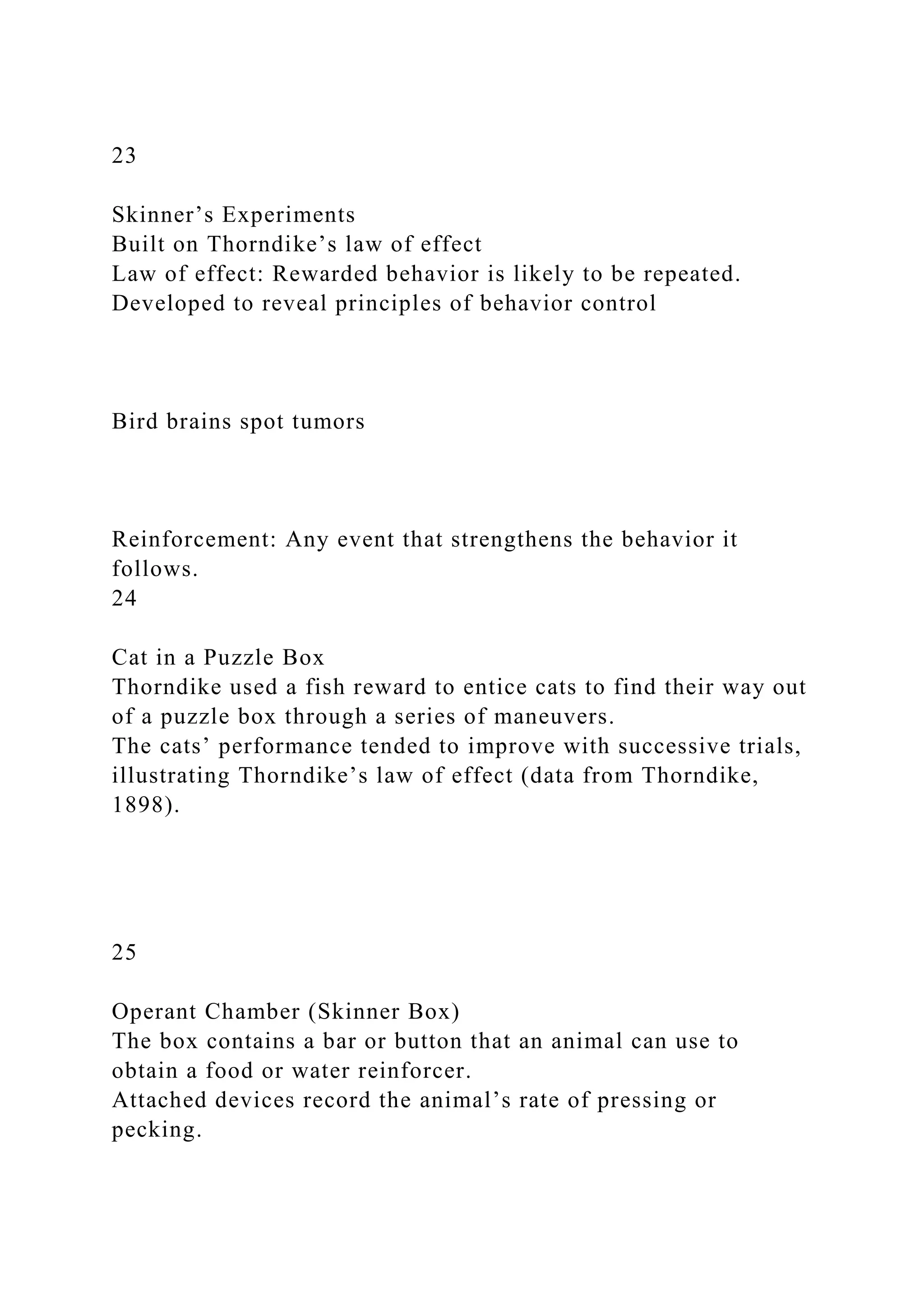 23
Skinner’s Experiments
Built on Thorndike’s law of effect
Law of effect: Rewarded behavior is likely to be repeated.
Developed to reveal principles of behavior control
Bird brains spot tumors
Reinforcement: Any event that strengthens the behavior it
follows.
24
Cat in a Puzzle Box
Thorndike used a fish reward to entice cats to find their way out
of a puzzle box through a series of maneuvers.
The cats’ performance tended to improve with successive trials,
illustrating Thorndike’s law of effect (data from Thorndike,
1898).
25
Operant Chamber (Skinner Box)
The box contains a bar or button that an animal can use to
obtain a food or water reinforcer.
Attached devices record the animal’s rate of pressing or
pecking.
 