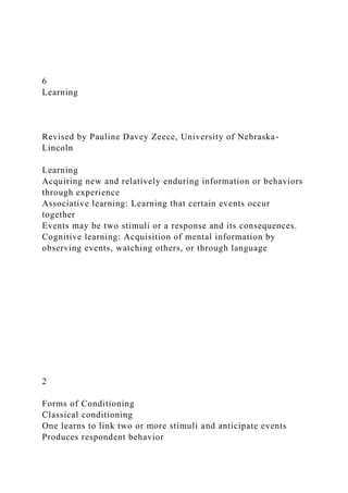6
Learning
Revised by Pauline Davey Zeece, University of Nebraska-
Lincoln
Learning
Acquiring new and relatively enduring information or behaviors
through experience
Associative learning: Learning that certain events occur
together
Events may be two stimuli or a response and its consequences.
Cognitive learning: Acquisition of mental information by
observing events, watching others, or through language
2
Forms of Conditioning
Classical conditioning
One learns to link two or more stimuli and anticipate events
Produces respondent behavior
 