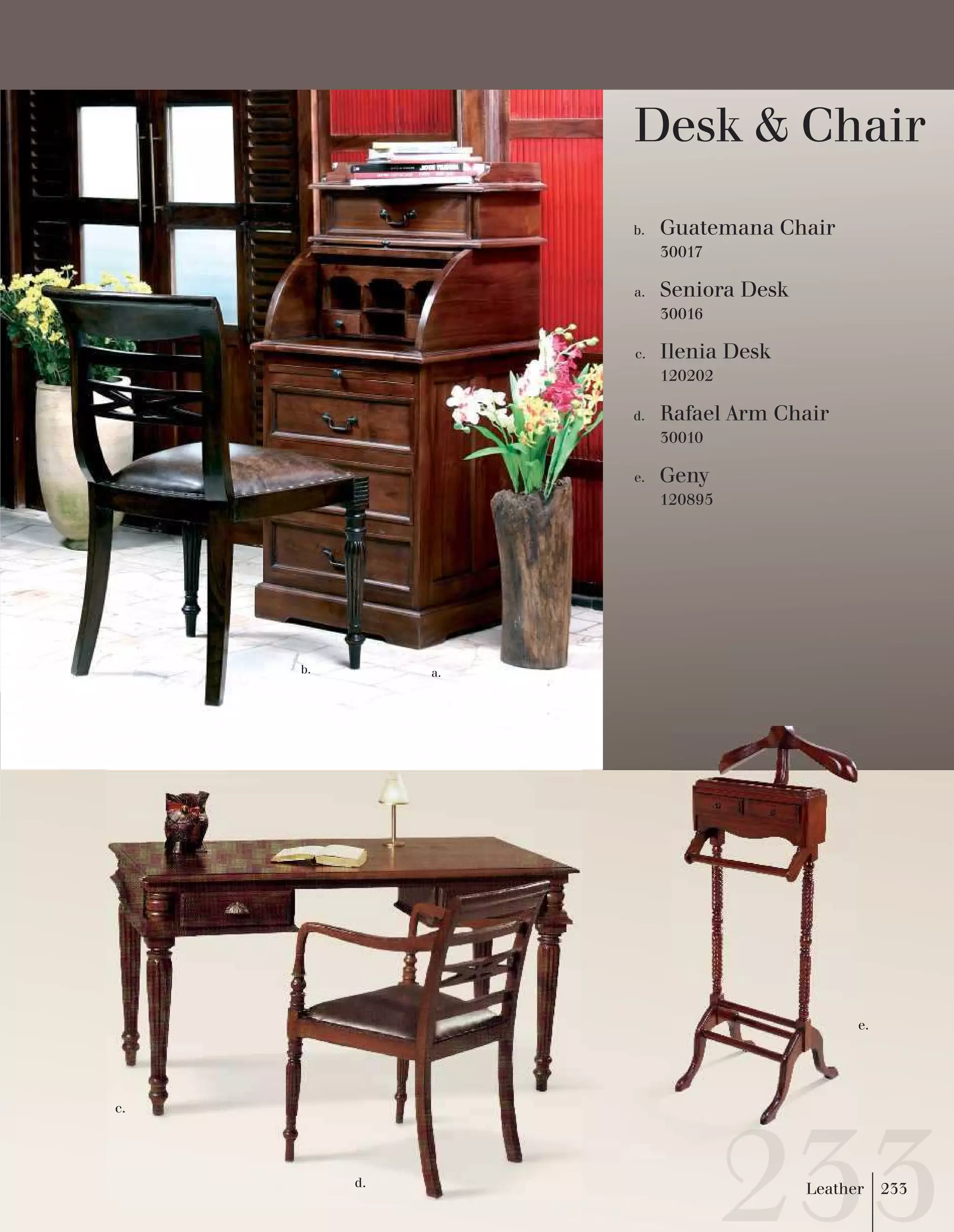 Seniora Desk 
30016 
a. 
Guatemana Chair 
30017 
b. 
Ilenia Desk 
120202 
c. 
Rafael Arm Chair 
30010 
d. 
Geny 
120895 
e. 
b. a. 
e. 
c. 
d. 
Desk & Chair 
Leather 233 
 