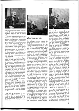 conclusión siguiente: había una apa-
rición de cáncer para cada caso de
leucemia provocada por la irradia-
ción.
Fue uno de nuestros objetivos ve-
rificar esa afirmación. Por consi-
guiente, estudiamos con precisión los
datos publicados por los diferentes
grupos y en 1969, tres años después
de la última publicación de la Co-
misión Internacional (IRCP), en-
contramos que sus primeras conclu-
siones eran erróneas. El estudio de
los sobrevivientes de Hiroshima y
de los británicos irradiados, mostra-
ba claramente que no había que es-
perar un cáncer por cada leucemia,
sino más bien ¡veinte cánceres por
cada leucemia!
Esto nos llevó a considerar el pro-
blema de las dosis de irradiación
autorizadas por los reglamentos. En
la industria, a pesar de las precau.-
ciones, un cierto porcentaje de pro-
ductos tratados se difunde en el me-
dio; esto es válido también para la
industria nuclear: los centros de in-
vestigación, las usinas de tratamien-
to, el transporte de los materiales
radioactivos, los reactores nucleares
para la producción de electricidad y
todas las demás instalaciones que
usan productos radioactivos, consti-
tuyen entonces riesgos de contami-
nación para el medio.
Por el eso el Consejo Federal de Ra-
diaciones (FRC) declara que la do-
sis dispersada no tendrá que superar
0,17 rad2 por año y por ciudadano
norteamericano es decir, alrededor
de cinco rads por persona desde el
nacimiento hasta la edad de los trein-
ta años.
a El rad es una unidad de dosis
de rayos absorbidos. Corresponde a una
energía de 100 erg producida en tin
gramo de sustancia considerada, por
los rayos (rayos X, rayos gama, neu-
trones, etc.)
I
¿Dos horas de vida?
Sin embargo, nuestros cálculos de-
mostraron que un rad aumenta to-
das las formas de cáncer en un 2 por
ciento. El hecho de acumular cinco
rads durante la primera parte de la
vida de los individuos lleva enton-
ces a un aumento de 5 X 2 = 10
por ciento de la probabilidad de apa-
rición del cáncer. Aproximadamente
alrededor de 320.000 casos de cán-
cer se declaran cada año en los EE.
UU., un aumento del 10 por cien-
to corresponde a ¡32.000 casos su-
plementarios! Así las normas de con-
taminación radioactiva que prohiben
a la industria nuclear sobrepasar el
umbral de 0,17 rads por año y por
persona, podrían sin embargo causar
la aparición de 32.000 casos suple-
mentarios cada año. Y en todos los
países que aplican esas mismas nor-
mas podemos suponer que se encuen-
tra esa proporción del 10 por ciento
de casos suplementarios cada año.
Calculamos así que esta contamina-
ción autorizada podía provocar de
150.000 a 1.500.000 muertes suple-
mentarias cada año. Este aumento
de mortalidad se debe a causas ge-
néticas. Pues los residuos radiacti-
vos difundidos en el medio no so-
lamente causan la multiplicación de
los casos del cáncer y leucemia, sino
también actúan sobre las células re-
productivas y en particular sobre
sus cromosonas provocando mutacio-
nes. Así debemos esperar, con la do-
sis autorizada, un aumento no sola-
mente del número de las enferme-
dades genéticas como la hemofilia,
la anemia faciforma o la galactose-
mia, normalmente bastante escasas,
sino también un aumento de los ca-
sos de diabetes, enfermedades car-
díacas y mentales. El profesor Jo-
shua Lederberg, premio Nobel de
medicina, publicó poco tiempo des-
pués de nuestra propia publicación,
una estimación del riesgo genético
al cual estaba sometida la población
con estas normas de radiación. Se-
gún él, las normas del AEC pueden
causar un aumento de la tasa de mu-
tación de la población norteameri-
cana del 10 por ciento y, para la ge-
neración siguiente, el costo médico
de esas mutaciones suplementarias
será de diez mil millones de dóla-
res por año.
Uno de los argumentos de los de-
fensores de la energía nuclear, cuan-
do se les ataca sobre estos puntos,
consiste en lo siguiente: "Podemos
admitir la existencia de un pequeño
riesgo: esto quita dos horas de vida
a cada persona. Después de todo,
vale la pena sacrificar dos horas de
vida para disfrutar de todos los be-
neficios de la electricidad". En rea-
lidad, esta manera de utilizar los
cálculos es totalmente absurda. To-
mamos el ejemplo de un chico que
muere de leucemia a los diez años.
Perdió por lo menos sesenta años de
su vida. Pero, las estadísticas toman
esos sesenta años, los agregan a to-
dos_ los años perdidos por los demás
individuos muertos precozmente y
repartiendo el total entre toda la
población declaran que no equivale
más que a dos horas de vida.
Otro de sus argumentos es pre-
tender que exista un umbral de to-
lerancia del cuerpo humano y de sus
diferentes órganos: por debajo de
ese umbral, las radiaciones no ten-
drían ningún efecto y se podría en-
tonces sufrir dosis débiles sin nin-
gún peligro. Claro, esto sería lo
ideal, pero no lo verificaron al nivel
del experimento. Al contrario, las
9
 