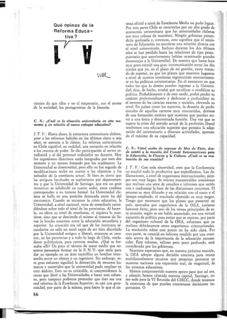 Qué opinas de la
Reforma Educa-
tiva ?
I y
cientes de que ellos y no el empresario, son el motor
de la sociedad, los protagonistas de la historia.
C. N.¡ ¿Cuál es la situación universitaria en este mo-
mento y en relación al nuevo enfoque educativo?
J. T. V.: Hasta ahora, la estructura universitaria chilena,
pese a las reformas habidas en los últimos cinco o seis
años, se asemeja a lo clásico. La reforma universitaria
en Chile significó, en realidad, una variación en relación
a los centros de poder. Se dio participación al sector es-
tudiantil y al del personal trabajador no docente. Hoy
los organismos directivos están integrados por esos dos
sectores y un tercero formado por los académicos. La
Universidad se democratizó, pero ello no fue seguido de
modificaciones reales en cuanto a los objetivos y los
métodos de la enseñanza actual. Si bien es cierto que
las antiguas facultades se suplantaron por departamen-
tos y que la Universidad de Santiago, que era un gran
monstruo se subdividó en cuatro sedes, estos cambios
corresponden a un terreno formal. La Universidad chi-
lena se halla en una posición destacada entre las del
continente. Cuando se reconoce la crisis educativa, la
Universidad, a nivel nacional, trata de remediarla exten-
diéndose sobre todo el nivel de las provincias. Al hacer-
lo, no eleva su nivel de enseñanza, ni siquiera lo man-
tiene, sino que se desciende el mismo al tratarse de lle-
nar la brecha existente entre la educación secundaria y
superior. La situación era tal que de los institutos se-
cundarios no salía un nivel capaz de ser bien absorbido
por la Universidad antigua y liberal; entonces se crea-
ron, en las provincias y a todo lo largo de Chile, verda-
deros politécnicos, para carreras medias. ¿Qué se for-
maba allí? Un poco el técnico de mano medio que no-
sotros pensamos formar en la E. N. U. que sería para
dar un ejemplo en un área específica un hombre inter-
medio entre un obrero y un ingeniero. Sin embargo, es-
te gran esfuerzo significó la distracción de recursos hu-
manos y materiales que la universidad pudo emplear en
otro ámbito. Esto no es criticable, si comprendemos la
causa que llevó a las Universidades a hacer este esfuer-
zo, pero tampoco podemos pretender que ésto sea una
real reforma de la Enseñanza Superior; es casi una gene-
rosidad, por parte de la misma, para hacer lo que el sis-
tema oficial a nivel de Enseñanza Media no pudo lograr.
Por otra parte Chile se caracteriza por un alto grado de
autonomía universitaria que las universidades chilenas
son muy celosas de mantener. Ningún gobierno preten-
dería quebrarla y, entonces, esto significa que el minis-
terio de Educación no mantiene una relación directa con
el nivel universitario. Incluso durante los dos últimos
años se han perdido hasta las relaciones de tipo presu-
puestario que anteriormente habían ocasionado grandes
desventajas a la Universidad. De manera que hasta hace
muy poco existió una gran incomunicación entre los dos
niveles que yo, en el plano de mi gestión, estoy tratan-
do de superar, ya que los planes que nosotros hagamos
a nivel de nuestra enseñanza repercutirán necesariamen-
te en las políticas universitarias. En el momento en que
todos los que lo deseen puedan ingresar a la Universi-
dad, ésta, de hecho, tendrá que rectificar o modificar su
política. Probablemente y de este modo, podrá perder su
carácter profesionalizante y dedicarse a profundizar en
el terreno de las ciencias exactas y sociales, elevando su
nivel. En países como los nuestros, la desazón de profe-
sionales de aquellas carreras muy concurridas, deviene
de una formación estática que ocasiona que puedan ser-
vir a una única y determinada función. Una vez que se
supere la crisis del sentido actual de la profesión liberal
tendremos una educación superior que permita la adap-
tación del universitario a diversas actividades, aportan-
do el máximo de su capacidad.
C, N,: Usted acaba de regresar de Mar de Plata, don-
de asistió a la reunión del Comité Interamericano para
la Educación, la Ciencia y la Cultura. ¿Cuál es su eva-
luación de esa reunión?
J. T. V.: Con toda sinceridad, creo que la Conferencia
110 resultó todo lo productiva que esperábamos. Las de-
liberaciones, a nivel de organismos internacionales, siem-
pre son muy largas. Se reúnen innumerables comisiones
que realizan una serie de estudios e informes que recién
van a conformar la base de las discusiones concretas. El
proceso es muy dilatado y en relación con el costo y el
tiempo empleado, el resultado obtenido es muy magro.
Tengo que reconocer que los planes que presentó mi
país, apoyados por organismos de la OEA, tuvieron
bastante éxito, pero uno de los temas principales de es-
ta reunión, según se me había anunciado, era una virtual
variación de política para evitar que se repitan, por parte
del organismo cultural de la OEA, esfuerzos que ya
realizan debidamente otros organismos internacionales.
La resolución sobre este punto no ha sido clara. Por
otra parte, se conoció un informe rendido por una comi-
sión acerca de la importancia de la educación extraes-
colar. Este informe, valioso pero poco profundo, será
considerado por los gobiernos.
Nosotros esperamos que, en nuestra próxima reunión,
la OEA adopte alguna decisión concreta para reunir
multilateralmente recursos que permitan provocar en
nuestras naciones una expansión real, de magnitud, de
los sistemas educativos.
Hemos comprometido nuestro apoyo para que así sea,
y además, hemos ofrecido nuestra capital, Santiago, co-
mo sede para la VI Reunión del CIECC, donde tenemos
la esperanza de que puedan concretarse decisiones im-
portantes. O
16
 