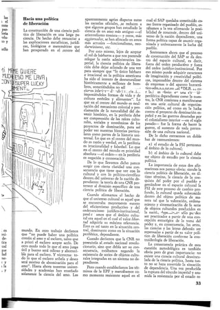 Hacia una política
de liberación
La construcción de una ciencia polí-
tica de liberación es una larga pa-
ciencia. De hecho debe renunciar a
las explicaciones metafísicas, jurídi-
cas, biológicas o matemáticas que
han prosperado en el .centro del
II WE quiere
WH| E50 ME LRVR
5UPER LUCKY
AMENTE
mundo. En otro trabajo decíamos
que "no puede haber una política
común al amo y al esclavo, salvo que
a priori el esclavo acepte serlo. De
otro modo todo lo que el amo juzga
útil y bueno será odioso y aborreci-
ble para el esclavo. Y viceversa: to-
do lo que el esclavo anhela y desea
será motivo de abominación para el
amo". Hasta ahora nuestras univer-
sidades y academias han enseñado
solamente la ciencia del amo. Las
aparentemente agrias disputas entre
las escuelas oficiales, vse reducen a
que algunos grupos han estudiado la
ciencia de un amo más antiguo —el
aristotelismo tomista—• y otros, más
aggiornados, se han afincado en amos
más actuales —funcionalismo, neo-
danvinismo, etc.
Por esto mismo, lejos de aceptar
el rol de bárbaros a que nos pretende
relegar la razón administrativa im-
perial, la ciencia política de libera-
ción debe dejar aclarado de una vez
para siempre que "lo único bárbaro
e irracional en la política americana
ha sido el intento de desnaturalizar
históricamente a millones de hom-
bres, sometiéndolos no sólo a condi-
ciones inferiores de subsistencia sino
imponiéndoles formas de vida y de
cultura estériles y alienantes". Lo
que en el centro del mundo es ocul-
tación del mecanismo colonial y pro-
clamación de la naturalidad del de-
venir histórico, en la periferia debe
ser comprensión de las raíces cultu-
rales, sociales y económicas de los
proyectos de dominación, para así
poder ver nuestras historias particu-
lares como partes de la historia uni-
versal. Lo que en el centro del mun-
do es razón y verdad, en la periferia
es irracionalidad y falsedad. Lo que
en el centro del mundo es prioridad
absoluta —el orden— en la periferia
es negación y contestación.
De lo que llevamos dicho parece
surgir con cierta claridad una con-
secuencia que tiene que ver con lo
cultural y con lo político-científico
dentro, del universo de la nación de-
pendiente: la teoría de una CNR per-
tenece al dominio específico de una
ciencia política de liberación.
Cuando afirmamos el hecho de
que el universo cultural es aquel que
se encontraba mayormente exento
del eficientismo productivo y del
ordenancismo jurídico-institucional,
predicábamos que el ámbito cultu-
ral era aquel en el cual el valor liber-
tad adquiría su máxima relevancia.
Esto es así tanto en la situación cen-
tral, dominante como en la situación
periférica, dependiente.
Cuando decíamos que la CNR no
preexistía al, estado nacional revolu-
cionario, sino que debía ser su con-
secuencia, estábamos negando la
existencia de series de objetos cultu-
rales integradas en un sistema no de-
pendiente.
Pero cuando establecíamos los tér-
minos de la EPF y marcábamos co-
mo momento resistente aquel en el
cual el SAP quedaba constituido co-
mo frente organizado del pueblo, es-
tábamos a la vez afirmando la posi-
bilidad de construir, dentro del uni-
verso de la nación dependiente, una
forma política capaz de asumir orga-
nizada y unívocamente la lucha del
pueblo.
Sostenemos ahora que el proceso
de construcción del SAP se da den-
tro del espacio cultural, es decir,
fuera del orden productivo y fuera
del orden jurídico-institucional. Por
eso mismo puede adquirir caracteres
de imaginación y creatividad políti-
cas, impensables dentro del sistema
de empresas o del aparato burocrá-
tico-administrativo del EDLB. El co-
rolario es obvio: en una situación
periférica dependiente como la nues-
tra, la CNR comienza a manifestarse
en una serie, cultural de organiza-
ción política, así como en la lucha
contra el proyecto de dominación es-
pañol y en las guerras desatadas por
el colonialismo interior —en el siglo
pasado— fue la forma de hacer la
guerra, el sustento de toda preten-
sión de una cultura nacional.
De lo dicho extraemos un doble
haz de razonamientos:
a) el estudio de la FSI pertenece
al ámbito de lo cultural;
b) el ámbito de lo cultural debe
ser objeto de estudio por la ciencia
política.
La importancia de estas dos afir-
maciones nos parece obvia: siendo la
ciencia política de liberación, en úl-
timo término, la ciencia de la con-
quista del poder por el pueblo y
gestándose en el espacio cultural la
FSI de este proceso de cambio pro-
fundo, lo cultural queda subsumido
dentro del objeto político de ma-
nera tal que la valoración, ordena-
miento y sistematización de la serie
de objetos culturales producidos en
la nación dependiente sólo pueden
ser practicados a partir de una con-
cepción estratégica de la toma del
poder y, en consecuencia, las artes,
las ciencias y las letras deberán ser
repensadas a partir de su valor polí-
tico de liberación conforme la con-
traideología de liberación.
La_ consecuencia práctica de esta
cuestión metodológica es también
obvia pero de gran importancia: no
existe una ciencia cultural desvincu-
lada de la ciencia política, hasta tan-
to no se haya revertido la situación
de dependencia. Una vez producida
la ruptura del vínculo imperial y asu-
mida la resistencia por el estado re-
33
 