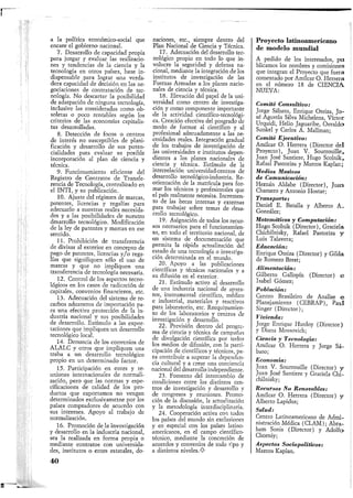a la política económico-social que
encare el gobierno nacional.
7. Desarrollo de capacidad propia
para juzgar y evaluar las realizacio-
nes y tendencias de la ciencia y la
tecnología en otros países, base in-
dispensable .para lograr una verda-
dera capacidad de decisión en las ne-
gociaciones de contratación de tec-
nología. No descartar la posibilidad
de adatpación de ninguna tecnología,
inclusive las consideradas como ob-
soletas o poco rentables según los
criterios de las economías capitalis-
tas desarrolladas.
8. Detección de focos o centros
de interés no susceptibles de plani-
ficación y desarrollo de sus poten-
cialidades para evaluar su posible
incorporación al plan de ciencia y
técnica.
9. Funcionamiento eficiente del
Registro de Contratos de Transfe-
rencia de Tecnología, centralizado en
el INTI, y su publicación.
10. Ajuste del régimen de marcas,
patentes, licencias y regalías para
adecuarlo a nuestras reales necesida-
des y a las posibilidades de nuestro
desarrollo tecnológico. Modificación
de la ley de patentes y marcas en ese
sentido.
11. Prohibición de transferencia
de divisas al exterior en concepto de
pago de patentes, licencias y/o rega-
lías que signifiquen sólo el uso de
marcas y que no impliquen una
transferencia de tecnología necesaria.
12. Control de los aspectos tecno-
lógicos en los casos de radicación de
capitales, convenios financieros, etc.
13. Adecuación del sistema de re-
carbos aduaneros de importación pa-
ra una efectiva protección de la in-
dustria nacional y sus posibilidades
de desarrollo. Estímulo a las expor-
taciones que impliquen un desarrollo
tecnológico local.
14. Denuncia de los convenios de
ALALC y otros que impliquen una
traba a un desarrollo tecnológico
propio en un determinado factor.
15. Participación en entes y re-
uniones internacionales de normali-
zación, pero que las normas y espe-
cificaciones de calidad de los pro-
ductos que exportamos no vengan
determinados exclusivametne por los
países compradores de acuerdo con
sus intereses. Apoyo al trabajo de
normalización.
16. Promoción de la investigación
y desarrollo en la industria nacional,
sea la realizada en forma propia o
mediante contratos con universida-
des, institutos o entes estatales, do-
naciones, etc., siempre dentro del
Plan Nacional de Ciencia y Técnica.
17. Adecuación del desarrollo tec-
nológico propio en todo lo que in-
volucre la seguridad y defensa na-
cional, mediante la integración de los
institutos de investigación de las
Fuerzas Armadas a los planes nacio-
nales de ciencia y técnica.
18. Elevación del papel de la uni-
versidad como centro de investiga-
ción y como componente importante
de la actividad científico-tecnológi-
ca. Creación efectiva del posgrado de
modo de formar al científico y al
profesional adecuadamente a las ne-
cesidades reales. Integración gradual
de los trabajos de investigación de
las universidades e institutos depen-
dientes a los planes nacionales de
ciencia y técnica. Estímulo de la
interrelación universidad-centros de
desarrollo tecnológico-industria. Re-
orientación de la matrícula para for-
mar los técnicos y profesionales que
el país realmente necesita. Incremen-
to de las becas internas y externas
para trabajar sobre temas de desa-
rrollo tecnológico.
19. Asignación de todos los recur-
sos necesarios para el funcionamien-
to, en todo el territorio nacional, de
un sistema de documentación que
permita la rápida actualización del
estado de una tecnología o investiga-
ción determinada en el mundo.
_ 20. Apoyo a las publicaciones
científicas y técnicas nacionales y a
su difusión en el exterior.
21. Estímulo activo al desarrollo
de una industria nacional de apara-
tos, instrumental científico, médico
e industrial, materiales y reactivos
para laboratorio, etc. Reequipamien-
to de los laboratorios y centros de
investigación y desarrollo.
22. Previsión dentro del progra-
ma de ciencia y técnica de campañas
de divulgación científica por todos
los medios de difusión, con la parti-
cipación de científicos y técnicos, pa-
ra contribuir a superar la dependen-
cia cultural y a crear una conciencia
nacional del desarrollo independiente.
23. Fomento del intercambio de
condiciones entre los distintos cen-
tros de investigación y desarrollo V
de congresos y reuniones. Promo-
ción de la discusión, la actualización
y la metodología interdisciplinaria.
24. Cooperación activa coa todos
los países del mundo sin exclusiones
y en especial con los países latino-
americanos, en el campo científico-
técnico, mediante la concreción de
acuerdos y convenios de todo tipo y
a distintos niveles.O
Proyecto latinoamericano
de modelo mundial
A pedido de los interesados, pu
blicamos los nombres y comisiones
que integran el Proyecto que fuera
comentado por Amílcar O. Herrera
en el número 18 de CIENCIA
NUEVA:
Comité Consultivo:
Jorge Sábato, Enrique Oteiza, Jo-
sé Agustín Silva Michelena, Víctor
Urquidi, Helio Jaguaribe, Osvaldo
Sunkel y Carlos A. Mallman;
Comité Ejecutivo:
Amílcar O. Herrera (Director del
Proyecto), Juan V. Sourrouille,
Juan José Santiere, Hugo Scolnik,
Rafael Pastoriza y Marcos Kaplan;
Medios Masivos
de Comunicación:
Hernán Aldabe (Director), Juan.
Chamero y Antonio Hostar;
Transporte:
Daniel E. Batalla y Alberto A.
González;
Matemáticas y Computación:
Hugo Scolnik (Director), Graciela
Chichilnisky, Rafael Pastoriza y
Luis Talavera;
Educación:
Enrique Oteiza (Director) y Gilda
de Romero Brest;
Alimentación:
Gilberto Gallopín (Director) e
Isabel Gómez;
Población:
Centro Brasileiro de Analise e
Planej amiento (CEBRAP), Paul
Singer (Director);
Vivienda:
Jorge Enrique Hardoy (Director)
y Diana Mossovich;
Ciencia y Tecnología:
Amílcar O. Herrera y Jorge Sá-
bato;
Economía:
Juan V. Sourrouille (Director) y
Juan José Santiere y Graciela Chi-
chilnisky;
Recursos No Renovables:
Amílcar O. Herrera (Director) y
Alberto Lapidus;
Salud:
Centro Latinoamericano de Admi-
nistración Médica (CLAM); Abra-
ham Sonis (Director) y Adolfo
Chorniy;
Aspectos Socio políticos:
Marcos Kaplan.
40
 