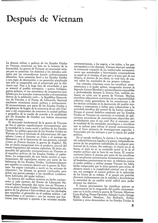 Después de Vietnam
La derrota militar y política de los Estados Unidos
en Vietnam constituye un hito en la historia de la
humanidad. La guerra de Vietnam se caracterizó siem-
pre por su asimetría: los objetivos y los métodos utili-
zados por los contendientes fueron cualitativamente
diferentes. Esta asimetría llevó a los Estados Unidos
a una orgía de destrucción, a un genocidio planificado
que sólo es comparable con el perpetrado por la Ale-
mania nazi. Pese a la larga lista de atrocidades a que
se sometió al pueblo vietnamita —guerra biológica,
guerra química, el uso sistemático de armamentos pro-
hibidos por los acuerdos internacionales y el exterminio
directo de la población civil— la República Democrá-
tica de Vietnam y el Frente de Liberación Nacional
resultaron victoriosos moral, política y militarmente.
El reconocimiento por parte de los Estados Unidos y
del gobierno de Saigón de la existencia de un solo Viet-
nam y del compromiso de concretar la unidad política
y geográfica de la nación de acuerdo a lo establecido
por los Acuerdos de Ginebra son índices elocuentes
de esta victoria.
El derrotado fundamental de la guerra de Vietnam
no fue el ejército expedicionario norteamericano sino
la totalidad de la trama social y política de los Estados
Unidos. La política genocida de los Estados Unidos en
Vietnam no fue el resultado de deformaciones del capi-
talismo (como el fascismo en Italia o el nazismo en
Alemania) o de la bancarrota de una potencia colonial
(como en Francia durante la guerra de Argelia). No
fue un hecho excepcional sino el producto natural del
estado hegemónico del sistema capitalista. El único res-
ponsable del genocidio norteamericano en Vietnam es
el esqueleto político de los Estados Unidos, el capita-
lismo. La comprensión de este hecho motivó el cues-
tionamiento del capitalismo mismo por parte de los
habitantes de los Estados Unidos, fundamentalmente
por aquellos en contacto directo con la guerra de Viet-
nam: los negros (enviados a morir en las acciones de
infantería), los jóvenes en general (reclutados para
pelear una guerra extraña) y los científicos (colabora-
dores habituales del poder militar).
La historia del conflicto muestra un hecho curioso:
como si cada mortero del Frente de Liberación Na-
cional hubiera detonado dos veces, una en Vietnam y
otra en pleno Estados Unidos. Vietnam desencadenó la
guerra de los ghettos e hizo evidente que las ideologías
que respaldan al genocidio en el sudeste asiático —el
imperialismo y el racismo— son las mismas que fun-
cionan para reprimir y oprimir a las minorías raciales
norteamericanas, a los negros, a los indios, a los por-
torriqueños y a los chícanos. Vietnam destruyó también
la conciencia tranquila de los intelectuales norteameri-
canos que asombrados y horrorizados comprendieron
su papel en el sistema, el por qué y el para qué de sus
labores, el destino de sus obras, su total falta de con-
trol sobre los resultados de sus propios trabajos.
Las cómodas relaciones entre los científicos norte-
americanos y el poder militar, inauguradas durante la
Segunda Guerra Mundial y sustancialmente expandidas
y profundizadas durante la Guerra Fría, también en-
traron en crisis con la guerra de Vietnam. Muchos
científicos adquirieron conciencia de su responsabilidad
colectiva como generadores de los armamentos y de
las tácticas utilizadas en la destrucción del pueblo viet-
namita y comenzaron a luchar para independizar a la
actividad científica del control de las fuerzas armadas.
Porque el arsenal diabólico empleado por los Estados
Unidos en Vietnam no constituye el resultado de apli-
caciones secundarias de conocimientos adquiridos pri-
mordialmente para el uso civil. Por el contrario, casi
la totalidad de las novedades tecnológicas y científicas
que se aplican para refinar el arsenal norteamericano
son el fruto primario de investigaciones sugeridas y
financiadas por los militares y por la cúpula del poder
político.
^ En el mundo moderno, la ciencia y la tecnología es-
tán indisolublemente ligadas a la guerra, independiente-
mente de los propósitos individuales de cualquier pro-
fesional de la ciencia. Sin embargo, la ciencia no es ni
buena ni mala en sí, su contenido moral se lo da el
empleo político que se hace de sus frutos. El cuestio-
namiento básico al sistema por parte de los científicos
y los estudiantes universitarios norteamericanos comen-
zó basándose precisamente'en esto: se rebelaron contra
el poder político y militar porque Vietnam les había
hecho comprender que la única garantía para evitar el
desastre moral y la complicidad criminal con el siste-
ma, era conseguir el control político de la aplicación
de los frutos de su trabajo. Y al asumir esa posición
chocaron violentamente con la realidad y descubrieron
la necesidad de un cambio social radical para poder
alcanzar ese objetivo.
Y fueron precisamente los científicos quienes se
constituyeron en la vanguardia del pueblo norteameri-
cano en la lucha contra la guerra de Vietnam. Mientras
Linus Pauling, Noam Chomsky, Salvador Luria, George
Wald, Mathew Meselson, Jon Beckwith, Arthur
Galston y otros denunciaban en los Estados Unidos la
3
 
