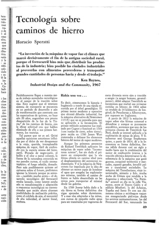 Tecnología sobre
caminos de hierro
Horacio Speratti
"La invención de la máquina de vapor fue el climax que
marcó decisivamente el fin de la antigua sociedad rural,
porque el ferrocarril hizo más que,distribuir los produc-
tos de la industria; hizo posible las ciudades industriales
al proveerlas con alimentos perecederos y transportar
grandes cantidades de personas hacia y desde el trabajo."
Ken Baynes,
Industrial Design and the Community, 1 9 6 7
Periódicamente llegan a nuestra me-
sa de trabajo novedades tecnológicas
en el campo de la tracción sobre
vías. Esto sugiere que el veterano
sistema de transporte se encuentra
en un período de desarrollo y aún
de transformación que contrasta con
las expectativas de quienes, no hace
aún 20 años, auguraban una pronta
desaparición de la faz de la Tie-
rra,1 de los caminos de hierro, con
la eficaz solicitud con que habían
eliminado de ella a sus primos her-
manos, los tranvías.
Tal parece que no es así. Quizá
aquellas opiniones estuvieron influi-
das por el dolor de ver desaparecer
a la vieja, querida, irremplazable
máquina de vapor, fácil de confun-
dir con la esencia misma del ferro-
carril. Pintada de negro-sucio, el
hollín y el olor a metal caliente, la
fuerza de la naturaleza contenida en
sus paredes curvas, el ruido onoma-
topéyico; el fuego rebelde, domado.
Pero más posiblemente quienes así
opinaron sobre el futuro, prefirieron
ignorar la historia porque ya enton-
ces —también mucho antes— el de-
sarrollo tecnológico del ferrocarril
estaba lanzado, como latente estaba
aún su transformación y adaptación
a respuestas tecnológicas no conven-
cionales que recién ahora alcanzan
posibilidades de realización práctica,
como el colchón de aire, el monorriel
de alta velocidad, el motor lineal,
etcétera.
Había una vez . . .
Es decir, comencemos la historia y
hagámoslo a través de una rápida re-
corrida por el árbol genealógico. El
primer motor moderno y operativo
que alcanzó difusión industrial, fue
la máquina alternativa de Newcomen
(1715) que no se prestaba para que
su aplicación a la locomoción. El
primer vehículo automotor fue reali-
zado por Cugnot y funcionó en 1769
(con ruedas de carro, sobre tierra),
pero recién en 1780 James Watt
comenzaba a delinear los elementos
básicos del motor de vapor moderno.
Aunque los primeros proyectos
de Richard Trevithick aplicaron las
máquinas de vapor sobre "locomo-
toras ruteras", fue sin duda el pri-
mero en comprender que la vía
férrea ofrecía un camino ideal para
el desplazamiento del automotor ru-
dimentario. Y si la máquina de New-
comen fue impulsada por la idea de
obtener un motor capaz de bombear
el agua que anegaba las explotacio-
nes mineras, también el camino de
hierro se había desarrollado en las
minas para transportar el mineral
desde las galerías.
En 1789 Jessop había dado a la
vía férrea su forma definitiva: dos
vigas apoyadas sobre durmientes.
Y a esas vías adaptadas a las minas,
con curvas de pequeño radio aptas
para ser transitadas por vagonetas de
corta distancia entre ejes y tracción
a sangre (a sangre humana, general-
mente), debió adaptar Trevithick su
locomotora que realizó sus primeras
corridas en febrero de 1804 sobre
un tendido de 14 kilómetros de lon-
gitud, de Penyclarran a Albertcynon,
por supuesto en Inglaterra.
A partir de 1812 la máquina de
vapor sobre vías férreas comenzó a
difundirse y aunque es puramente
anecdótico, acotemos que uno de los
primeros clientes de Trevithick fue
Perú, donde se intentó aplicarla a la
explotación de minas de plata. Y fi-
nalmente será George Stephenson
quien, a partir de 1814, dé a la lo-
comotora su forma definitiva, for-
ma válida durante casi un siglo y
medio hasta que la combinación del
motor de combustión interna y la
tracción eléctrica determinaran la ob-
solescencia de la máquina que ganó
guerras, conquistó territorios y mer-
cados, espantó ganados, invadió paí-
ses y transformó sociedades. La
máquina del Transiberiano, viaje in-
terminable, misterio y frío, trocha
ancha de Crimea que vendida a la
Argentina y rebautizada "La Porte-
ña" arrancó un día en la calle Via-
monte, entre el Teatro Colón y el
edificio Mirafiori; la del Acheson,
Topeka and Santa Fe con sus chi-
meneas cónicas y miriñaques vaque-
ros ennegreciendo piel-rojas desde
los western norteamericanos; las del
Ferrocarril del Sur, rematando los
49
 