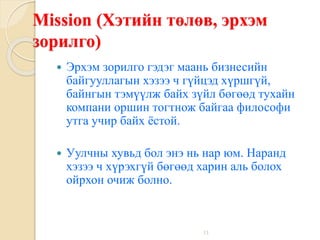 13
Mission (Хэтийн төлөв, эрхэм
зорилго)
 Эрхэм зорилго гэдэг маань бизнесийн
байгууллагын хэзээ ч гүйцэд хүршгүй,
байнгын тэмүүлж байх зүйл бөгөөд тухайн
компани оршин тогтнож байгаа философи
утга учир байх ёстой.
 Уулчны хувьд бол энэ нь нар юм. Наранд
хэзээ ч хүрэхгүй бөгөөд харин аль болох
ойрхон очиж болно.
 