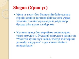 14
Slogan (Уриа үг)
 Уриа vг гэдэг бол бизнесийн байгууллага
єєрийн оршин тогтнож байгаа утга учраа
хамгийн энгийнээр амьдралд ойрхноор
бусдад ойлгуулах хэлбэр юм.
 Уулчны хувьд бол өөрийгөө зоригжуулж
урам өгөхдөө ч, бусадтай ярихдаа ч жишээ нь
“Монгол хүний хүч чадал, тэсвэр тэвчээрийг
дэлхийд харуулна” гэдэг санааг байнга
илэрхийлдэг.
 
