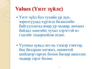 15
Values (Үнэт зүйлс)
 Үнэт зүйл бол тухайн үр дүн,
зорилгуудад хүрэхэд бизнесийн
байгууллагад ямар ур чадвар, нөхцөл
байдал хамгийн чухал хэрэгтэй вэ
гэдгийг тодорхойлж өгдөг.
 Уулчны хувьд энэ нь тэсвэр тэвчээр,
бие бялдрын хөгжил, оновчтой
шийдвэр гаргах болон багаар ажиллах
чадвар зэрэг болно.
 