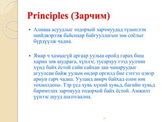 16
Principles (Зарчим)
 Аливаа асуудлыг тодорхой зарчмуудад түшиглэн
шийдвэрлэж байснаар байгууллагын зөв соёлыг
бүрдүүлж чадна.
 Ямар ч хамаагүй аргаар уулын оройд гарах биш
харин зөв шудрага, хүнлэг, тусархуу гээд уулчин
хүнд байх ёстой сайн сайхан зан чанаруудыг
агуулсан байж уулын өндөр оргилд бие сэтгэл цэвэр
ариун гарч чадна. Ууланд авирч байхад олон юм
тохиолдоно. Тэр үед хувь хүний хувьд, багийн хувьд
баримтлах зарчмууд тодорхой байх ёстой. Амжилт
үүнээс шууд шалтгаална.
 