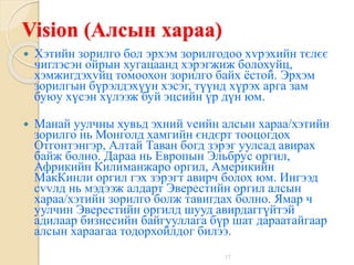 17
Vision (Алсын хараа)
 Хэтийн зорилго бол эрхэм зорилгодоо хvрэхийн тєлєє
чиглэсэн ойрын хугацаанд хэрэгжиж болохуйц,
хэмжигдэхvйц томоохон зорилго байх ёстой. Эрхэм
зорилгын бүрэлдэхүүн хэсэг, түүнд хүрэх арга зам
буюу хүсэн хүлээж буй эцсийн үр дүн юм.
 Манай уулчны хувьд эхний vеийн алсын хараа/хэтийн
зорилго нь Монголд хамгийн єндєрт тооцогдох
Отгонтэнгэр, Алтай Таван богд зэрэг уулсад авирах
байж болно. Дараа нь Европын Эльбрус оргил,
Африкийн Килиманжаро оргил, Америкийн
МакКинли оргил гэх зэрэгт авирч болох юм. Ингээд
сvvлд нь мэдээж алдарт Эверестийн оргил алсын
хараа/хэтийн зорилго болж тавигдах болно. Ямар ч
уулчин Эверестийн оргилд шууд авирдаггүйтэй
адилаар бизнесийн байгууллага бүр шат дараатайгаар
алсын хараагаа тодорхойлдог билээ.
 