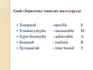 Goals (Зорилгонд тавигдах шалгуурууд)
 Тодорхой -specific S
 Хэмжигдэхүйц - measurable M
 Хүрч болохуйц - achievable A
 Бодитой - realistic R
 Хугацаатай - time bound T
18
 