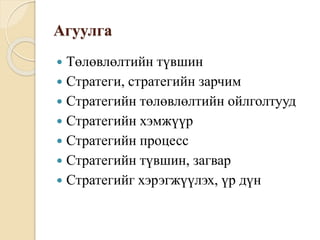 Агуулга
 Төлөвлөлтийн түвшин
 Стратеги, стратегийн зарчим
 Стратегийн төлөвлөлтийн ойлголтууд
 Стратегийн хэмжүүр
 Стратегийн процесс
 Стратегийн түвшин, загвар
 Стратегийг хэрэгжүүлэх, үр дүн
 