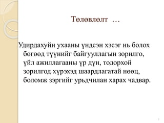 Төлөвлөлт …
Удирдахуйн ухааны үндсэн хэсэг нь болох
бөгөөд түүнийг байгууллагын зорилго,
үйл ажиллагааны үр дүн, тодорхой
зорилгод хүрэхэд шаардлагатай нөөц,
боломж зэргийг урьдчилан харах чадвар.
3
 