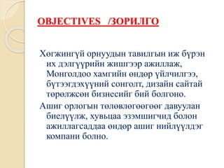 OBJECTIVES /ЗОРИЛГО
Хөгжингүй орнуудын тавилгын иж бүрэн
их дэлгүүрийн жишгээр ажиллаж,
Монголдоо хамгийн өндөр үйлчилгээ,
бүтээгдэхүүний сонголт, дизайн сайтай
төрөлжсөн бизнесийг бий болгоно.
Ашиг орлогын төлөвлөгөөгөөг давуулан
биелүүлж, хувьцаа эзэмшигчид болон
ажиллагсаддаа өндөр ашиг нийлүүлдэг
компани болно.
 