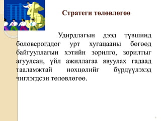 Стратеги төлөвлөгөө
Удирдлагын дээд түвшинд
боловсрогддог урт хугацааны бөгөөд
байгууллагын хэтийн зорилго, зорилтыг
агуулсан, үйл ажиллагаа явуулах гадаад
тааламжтай нөхцөлийг бүрдүүлэхэд
чиглэгдсэн төлөвлөгөө.
6
 
